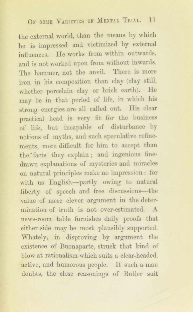 the external world, than the means by which lie is impressed and victimized by external influences. He works from within outwards, and is not worked upon from without inwards. The hammer, not the anvil. There is more iron in his composition than clay (clay still, whether porcelain clay or brick earth). He may be in that period of life, in which his strong energies are all called out. His clear practical head is very tit for the business of life, but incapable of disturbance by notions of myths, and such speculative refine- ments, more dilhcult for him to accept than the'facts they explain ; and ingenious fine- drawn explanations of mysteries and miracles on natural principles make no impression : for with us English—partly owing to natural liberty of speech and free discussions—the value of mere clever argument in the deter- mination of truth is not over-estimated. A news-room table furnishes daily proofs that either side may be most plausibly supported. AVhately, in disproving by argument the existence of Buonaparte, struck that kind of blow at rationalism which suits a clear-headed, active, and humorous people. If such a man doubts, the close reasonings of Butler suit