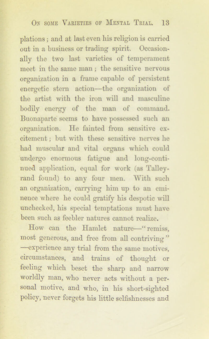 plations; and at last even his religion is carried out in a business or trading spirit. Occasion- ally the two last varieties of temperament meet in the same man ; the sensitive nervous organization in a frame capable of persistent energetic stern action—the organization of the artist with the iron will and masculine bodily energy of the man of command. Buonaparte seems to have possessed such an organization. He fainted from sensitive ex- citement ; but with these sensitive nerv'es he had muscular and vital organs which could undergo enonnous fatigue and long-conti- nued application, equal for work (i\s Talley- rand found) to any four men. With such an organization, carrying him uj) to an emi- nence where he could gratify his despotic ^vTll unchecked, his special temptations must have been such as feebler natures cannot realize. How can the Hamlet nature—“ remiss, most generous, and free from all contriving ” —experience any trial from the same motives, circumstances, and trains of thought or feehng which beset the sharp and narrow worldly man, who never acts without a per- sonal motive, and who, in his short-sighted policy, never forgets his little selfishnesses and