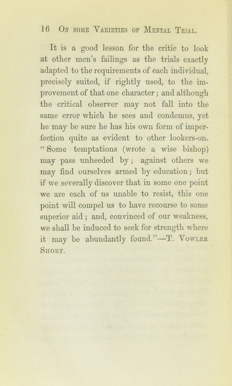 It is a good lesson for the critic to look at other men’s failings as the trials exactly adapted to the requirements of each individual, precisely suited, if rightly used, to the im- provement of that one character; and although the critical observer may not fall into the same error which he sees and condemns, yet he may be sm’e he has his own form of imper- fection quite as evident to other lookers-on. “ Some temptations (wrote a wise bishop) may pass unheeded by; against others we may find ourselves armed by education; but if we severally discover that in some one point we are each of us unable to resist, this one point will compel us to have recourse to some superior aid; and, convinced of our weakness, we shall be induced to seek for strength wliere it may be abundantly found.”—T. Vowler Short.