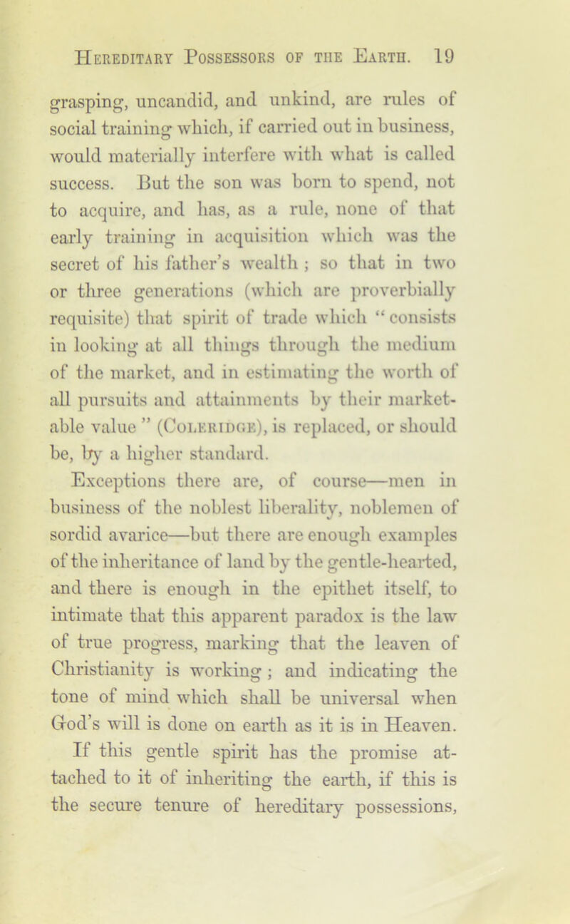 grasping, uncanclid, and unkind, are rules of social training which, if carried out in business, would materially interfere with what is called success. Put the son was born to spend, not to acquire, and has, as a rule, none of that early training in acquisition which was the secret of his father’s wealth ; so that in two or tliree generations (which are proverbially requisite) that spirit of trade which “ consists in looking at all things through the medium of the market, and in estimating the worth of all pursuits and attainments by their market- able value ” (CoIiKridc’.e), is replaced, or should be, b}' a higher standard. E.xceptions there are, of course—men in business of the noblest liberality, noblemen of sordid avarice—but there are enough examples of the inheritance of land by the gentle-hearted, and there is enough in the epithet itself, to intimate that this apparent paradox is the law of true progress, marking that the leaven of Christianity is working ; and indicating the tone of mind which shall be universal when God’s will is done on earth as it is in Heaven. If this gentle spirit has the promise at- tached to it of inheriting the earth, if this is the secure tenure of hereditary possessions.