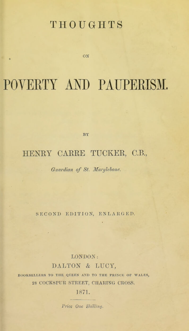 THOUGHTS ON POVERTY AND PAUPERISM. BY HENRY CARRE TUCKER, C.B, Guardian of St. Marylehone. SECOND EDITION, ENLAIUiED. LONDOiX : DALTON & LUCY, BOOKSELLERS TO THE QDEEN AND TO THE I'RINCK OF WALKS, 28 COCKSPUR STREET, CHARING CROSS. 187L Price O'ixe ShiJUnrj.