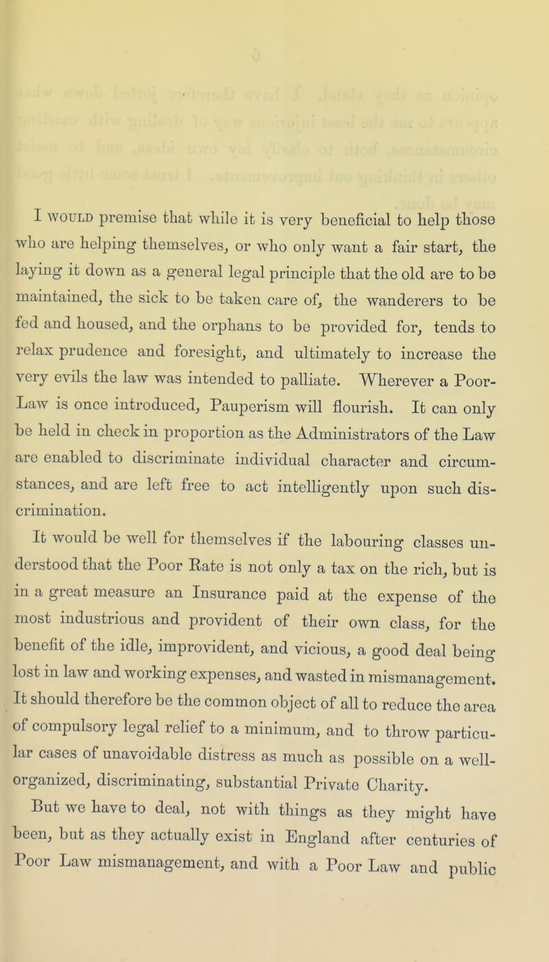 I WOULD premise that while it is very beneficial to help those who are helping themselves, or who only want a fair start, the laying it down as a general legal principle that the old are to be maintained, the sick to be taken care of, the wanderers to be fed and housed, and the orphans to be provided for, tends to relax prudence and foresight, and ultimately to increase the very evils the law was intended to palliate. Wherever a Poor- Law is once introduced. Pauperism will flourish. It can only be held in check in proportion as the Administrators of the Law are enabled to discriminate individual character and circum- stances, and are left free to act intelligently upon such dis- crimination. It would be well for themselves if the labouring classes un- derstood that the Poor Rate is not only a tax on the rich, but is in a great measure an Insurance paid at the expense of the most industrious and provident of their own class, for the benefit of the idle, improvident, and vicious, a good deal being lost in law and working expenses, and wasted in mismanagement. It should therefore be the common object of all to reduce the area of compulsory legal relief to a minimum, and to throw particu- lar cases of unavoidable distress as much as possible on a well- organized, discriminating, substantial Private Charity. But we have to deal, not with things as they might have been, but as they actually exist in England after centuries of Poor Law mismanagement, and with a Poor Law and public