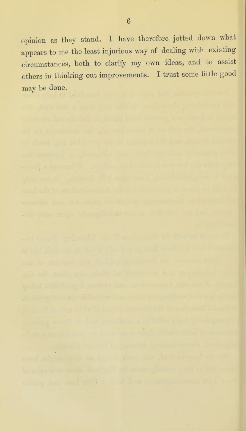 opinion as they stand. I have therefore jotted down what appears to me the least injurious way of dealing with existing circumstances, both to clarify my own ideas, and to assist others in thinking out improvements. I trust some little good may be done.