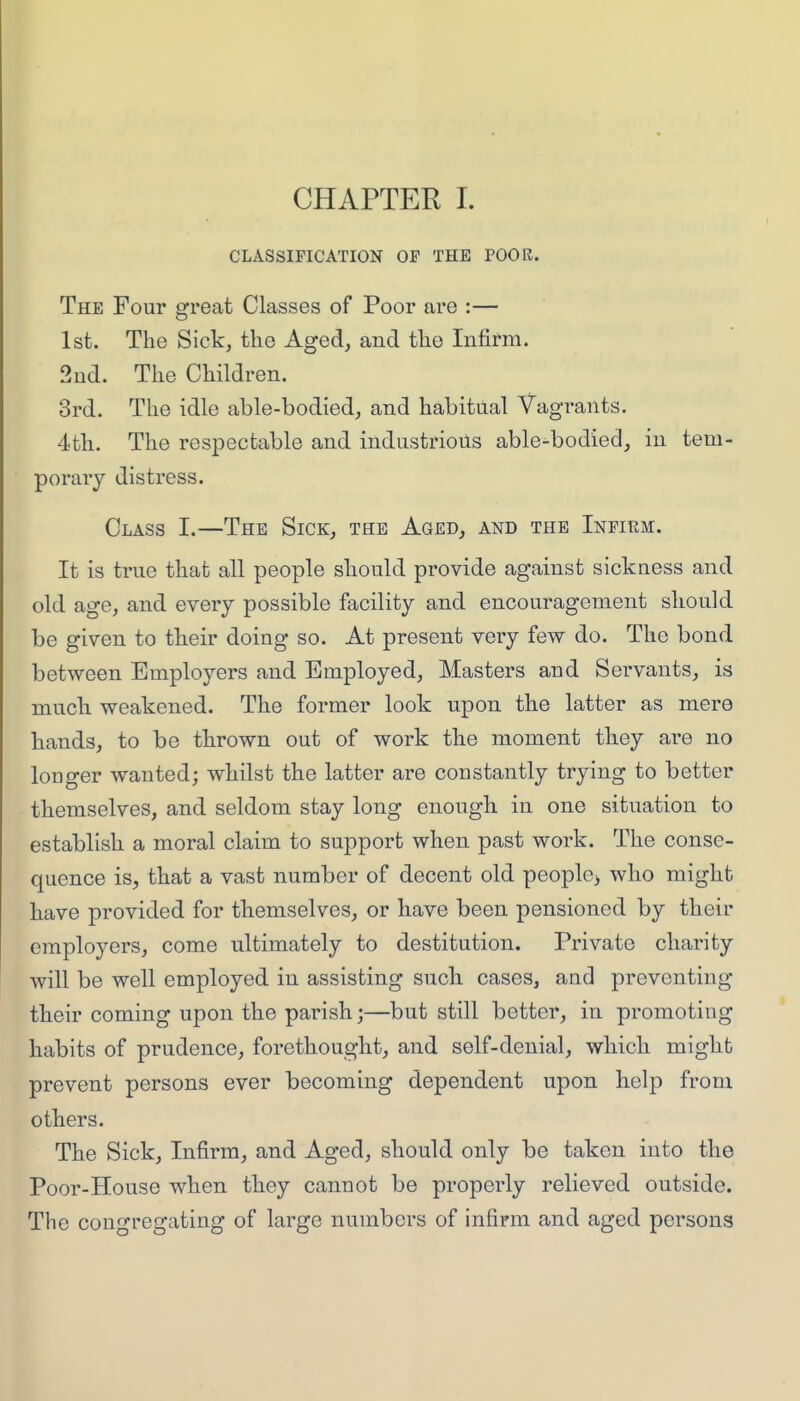 CHAPTER L CLASSIFICATION OF THE POOR. The Four great Classes of Poor are :— 1st. The Sick, the Aged, and the Infirm. 2ud. The Children. 3rd. The idle able-bodied, and habitual Vagrants. 4th. The respectable and industrious able-bodied, in tem- porary distress. Class I.—The Sick, the Aged, and the Infirm. It is true that all people should provide against sickness and old age, and every possible facility and encouragement sliould be given to tkeir doing so. At present very few do. The bond between Employers and Employed, Masters and Servants, is much weakened. The former look upon the latter as mere hands, to be thrown out of work the moment they are no longer wanted; whilst the latter are constantly trying to better themselves, and seldom stay long enough in one situation to establish a moral claim to support when past work. The conse- quence is, that a vast number of decent old peoplc> who might have provided for themselves, or Have been pensioned by their employers, come ultimately to destitution. Private charity will be well employed in assisting such cases, and preventing their coming upon the parish;—but still better, in promoting habits of prudence, forethought, and self-denial, which might prevent persons ever becoming dependent upon help from others. The Sick, Infirm, and Aged, should only be taken into the Poor-House when they cannot be properly relieved outside. The congregating of large numbers of infirm and aged persons