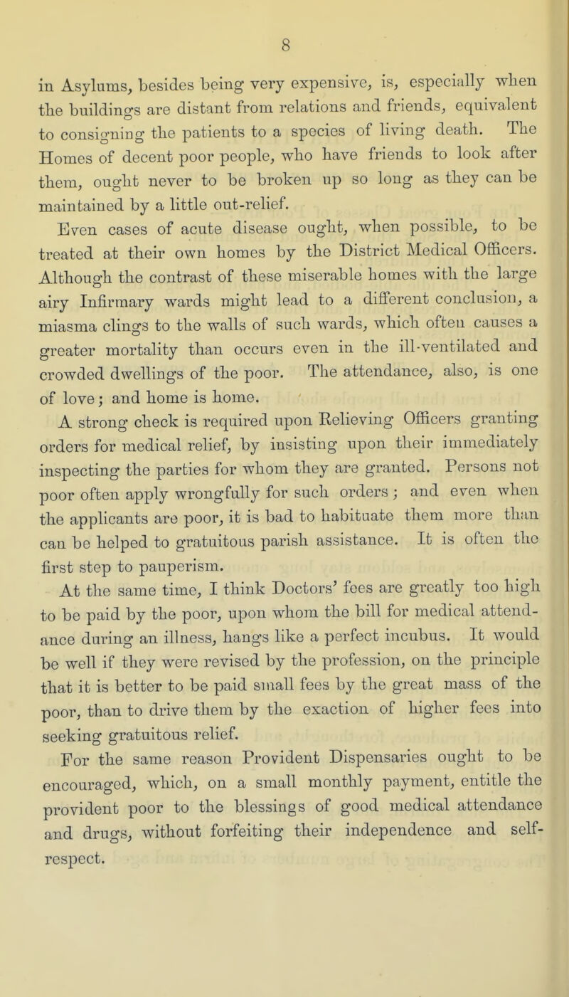 in Asylums, besides being very expensive, is, especially when tlie buildino-s are distant from relations and friends, equivalent to consigning tlie patients to a species of living death. The Homes of decent poor people, who have friends to look after them, ought never to be broken up so long as they can be maintained by a little out-relief. Even cases of acute disease ought, when possible, to be treated at their own homes by the District Medical Officers. Although the contrast of these miserable homes with the large airy Infirmary wards might lead to a different conclusion, a miasma clings to the walls of such wards, which often causes a greater mortality than occurs even in the ill-ventilated and crowded dwellings of the poor. The attendance, also, is one of love; and home is home. A strong check is required upon Relieving Officers granting orders for medical relief, by insisting upon their immediately inspecting the parties for whom they are granted. Persons not poor often apply wrongfully for such orders ; and even when the applicants are poor, it is bad to habituate them more than can be helped to gratuitous parish assistance. It is often the first step to pauperism. At the same time, I think Doctors' fees are greatly too high to be paid by the poor, upon whom the bill for medical attend- ance during an illness, hangs like a perfect incubus. It would be well if they were revised by the profession, on the principle that it is better to be paid small fees by the great mass of the poor, than to drive them by the exaction of higher fees into seeking gratuitous relief. For the same reason Provident Dispensaries ought to be encouraged, which, on a small monthly payment, entitle the provident poor to the blessings of good medical attendance and drugs, without forfeiting their independence and self- respect.