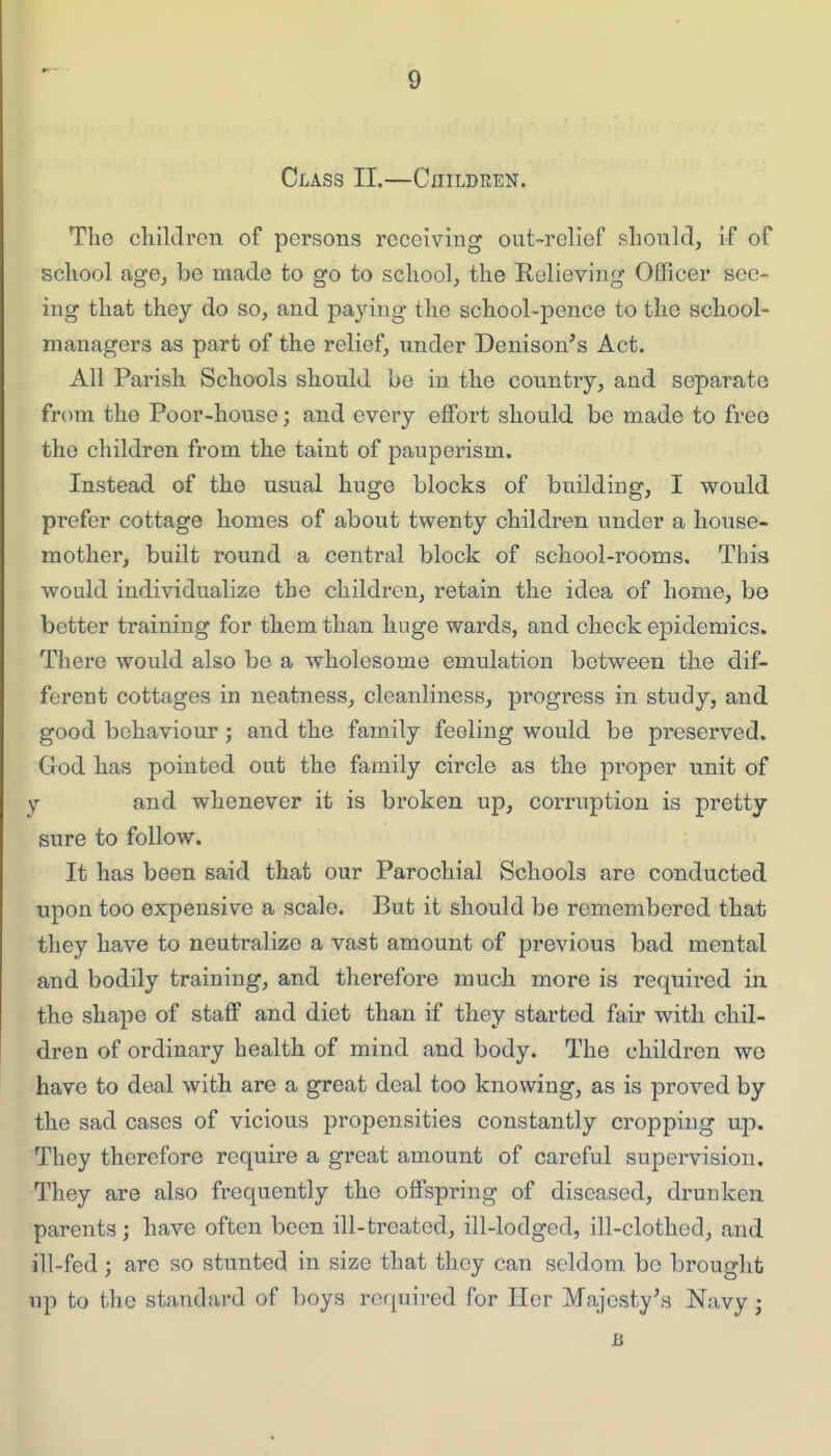 Class II.—Children. The children of persons receiving out-relief should, if of school age, be made to go to school, the Relieving Officer see- ing that they do so, and paying the school-pence to the school- managers as part of the relief, under Denison's Act. All Parish Schools should be in the country, and separate from the Poor-house; and every effort should be made to free the children from the taint of pauperism. Instead of the usual huge blocks of building, I would prefer cottage homes of about twenty children under a house- mother, built round a central block of school-rooms. This would individualize the children, retain the idea of home, be better training for them than huge wards, and check epidemics. There would also be a wholesome emulation between the dif- ferent cottages in neatness, cleanliness, progress in study, and good behaviour; and the family feeling would be preserved. God has pointed out the family circle as the proper unit of y and whenever it is broken up, corruption is pretty sure to follow. It has been said that our Parochial Schools are conducted upon too expensive a scale. But it should be remembered that they have to neutralize a vast amount of previous bad mental and bodily training, and therefore much more is required in the shape of staff and diet than if they started fair with chil- dren of ordinary health of mind and body. The children wo have to deal with are a great deal too knowing, as is proved by the sad cases of vicious propensities constantly cropping up. They therefore require a great amount of careful supervision. They are also frequently the offspring of diseased, drunken parents; have often been ill-treated, ill-lodged, ill-clothed, and ill-fed; are so stunted in size that they can seldom be brought up to the standard of boys required for Her Majesty's Navy;