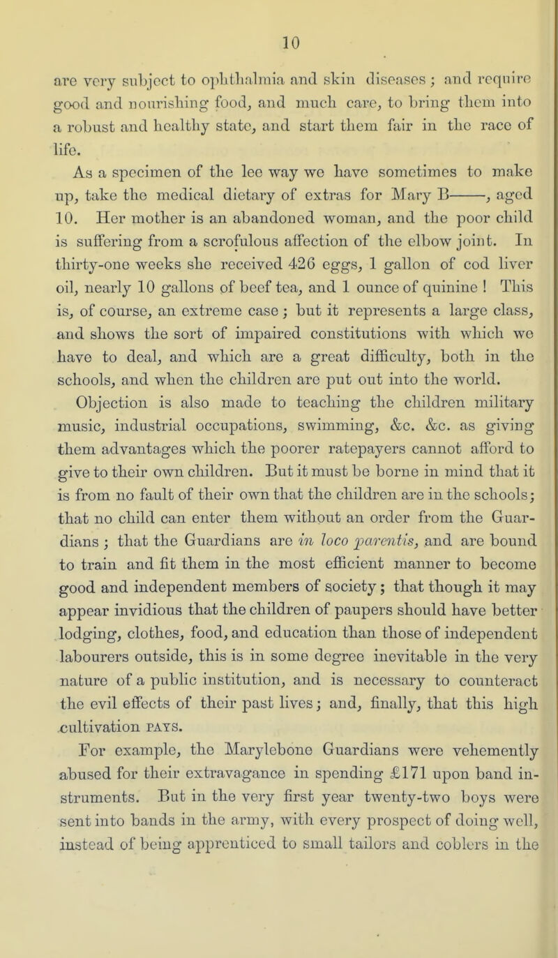 are very subject to oplitlialmia and skin diseases ; and require good and nourisliing food, and mueli care, to bring tliem into a robust and healthy state, and start them fair in the race of life. As a specimen of the lee way we have sometimes to make up, take the medical dietary of extras for Mary B , aged 10. Her mother is an abandoned woman, and the poor child is suffering from a scrofulous affection of the elbow join t. In thirty-one weeks she received 426 eggs, 1 gallon of cod liver 011, nearly 10 gallons of beef tea, and 1 ounce of quinine ! This is, of course, an extreme case; but it represents a large class, and shows the sort of impaired constitutions with which we have to deal, and which are a great difficulty, both in the schools, and when the children are put out into the world. Objection is also made to teaching the children military music, industrial occupations, swimming, &c. &c. as giving them advantages which the poorer ratepayers cannot afford to give to their own children. But it must be borne in mind that it is from no fault of their own that the children are in the schools; that no child can enter them without an order from the Guar- dians ; that the Guardians are m loco pm'eiitis, and are bound to train and fit them in the most efficient manner to become good and independent members of society; that though it may appear invidious that the children of paupers should have better lodging, clothes, food, and education than those of independent labourers outside, this is in some degree inevitable in the very nature of a public institution, and is necessary to counteract the evil effects of their past lives; and, finally, that this high cultivation pats. For example, the Marylebone Guardians were vehemently abused for their extravagance in spending £171 upon band in- struments. But in the very first year twenty-two boys were sent into bands in the army, with every prospect of doing well, instead of being apprenticed to small tailors and coblers in the