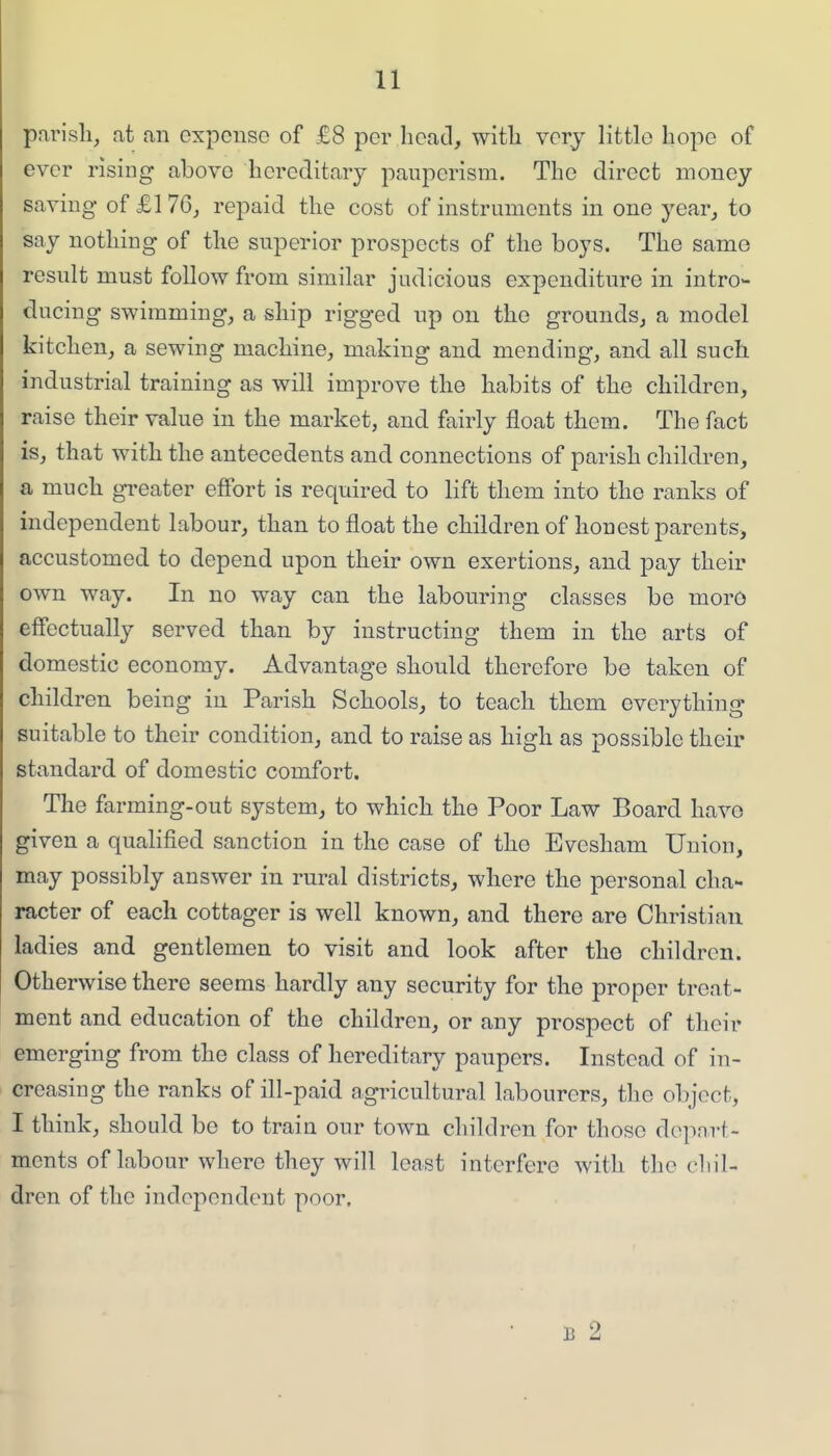 parish, at an expense of £8 per hcacl, with very little hope of ever rising above hereditary pauperism. The direct money saving of £1 7G, repaid the cost of instruments in one year, to say nothing of the superior prospects of the boys. The same result must follow from similar judicious expenditure in intro- ducing swimming, a ship rigged up on the grounds, a model kitchen, a sewing machine, making and mending, and all such industrial training as will improve the habits of the children, raise their value in the market, and fairly float them. The fact is, that with the antecedents and connections of parish children^ a much gi-eater effort is required to lift them into the ranks of independent labour, than to float the children of honest parents, accustomed to depend upon their own exertions, and pay their own way. In no way can the labouring classes be morO effectually served than by instructing them in the arts of domestic economy. Advantage should therefore be taken of children being in Parish Schools, to teach them everything suitable to their condition, and to raise as high as possible their standard of domestic comfort. The farming-out system, to which the Poor Law Board have given a qualified sanction in the case of the Evesham Union, may possibly answer in rural districts, where the personal cha- racter of each cottager is well known, and there are Christian ladies and gentlemen to visit and look after the children. Otherwise there seems hardly any security for the proper treat- ment and education of the children, or any prospect of their emerging from the class of hereditary paupers. Instead of in- creasing the ranks of ill-paid agricultural labourers, the object, I think, should be to train our town children for those dopnrf- ments of labour where they will least interfere with the cliil- dren of the independent poor. B 2