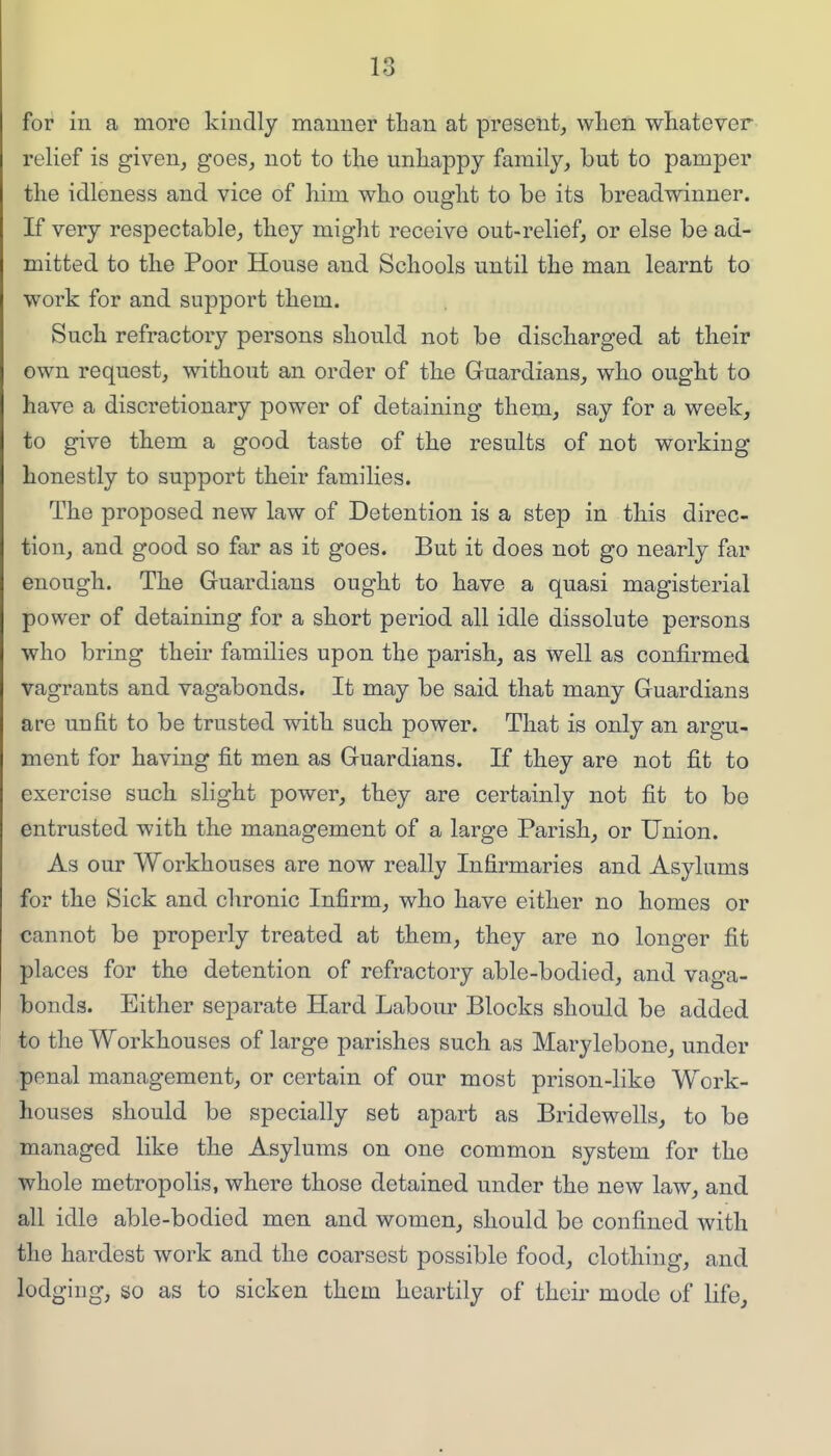for in a more kindly manner tLan at present, wlien whatever relief is given, goes, not to the unhappy family, but to pamper the idleness and vice of him who ought to be its breadwinner. If very respectable, they might receive out-relief, or else be ad- mitted to the Poor House and Schools until the man learnt to work for and support them. Such refractory persons should not be discharged at their own request, without an order of the Guardians, who ought to have a discretionary power of detaining them, say for a week, to give them a good taste of the results of not working honestly to support their families. The proposed new law of Detention is a step in this direc- tion, and good so far as it goes. But it does not go nearly far enough. The Guardians ought to have a quasi magisterial power of detaining for a short period all idle dissolute persons who bring their families upon the parish, as well as confirmed vagrants and vagabonds. It may be said that many Guardians are unfit to be trusted with such power. That is only an argu- ment for having fit men as Guardians. If they are not fit to exercise such slight power, they are certainly not fit to be entrusted with the management of a large Parish, or Union. As our Workhouses are now really Infirmaries and Asylums for the Sick and chronic Infirm, who have either no homes or cannot be properly treated at them, they are no longer fit places for the detention of refractory able-bodied, and vaga- bonds. Either separate Hard Labour Blocks should be added to the Workhouses of large parishes such as Marylebone, under penal management, or certain of our most prison-like Work- houses should be specially set apart as Bridewells, to be managed like the Asylums on one common system for the whole metropolis, where those detained under the new law, and all idle able-bodied men and women, should be confined with the hardest work and the coarsest possible food, clothing, and lodging, so as to sicken thorn heartily of thcii' mode of life.