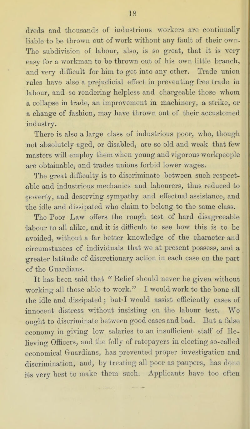 dreds and thousands of industrious workers are continually liable to be thrown out of work without any fault of their own. The subdivision of labour, also, is so great, that it is very easy for a workman to be thrown out of his own little branch, and very difficult for him to get into any other. Trade union rules have also a prejudicial effect in preventing free trade in labour, and so rendering helpless and chargeable those whom a collapse in trade, an improvement in machinery, a strike, or a change of fashion, may have thrown out of their accustomed industiy. There is also a large class of industrious poor, who, though not absolutely aged, or disabled, are so old and weak that few masters will employ them when young and vigorous workpeople are obtainable, and trades unions forbid lower wages. The great difficulty is to discriminate between such respect- ^ible and industrious mechanics and labourers, thus reduced to poverty, and deserving sympathy and effectual assistance, and the idle and dissipated who claim to belong to the same class. The Poor Law offers the rough test of hard disagreeable labour to all alike, and it is difficult to see how this is to be avoided, without a far better knowledge of the character and circumstances of individuals that we at present possess, and a greater latitude of discretionary action in each case on the part of the Guardians. It has been said that  Eelief should never be given without working all those able to work. I would work to the bone all the idle and dissipated; but'I would assist efficiently cases of innocent distress without insisting on the labour test. We ought to discriminate between good cases and bad. But a false economy in giving low salaries to an insufficient staff of Re- lieving Officers, and the folly of ratepayers in electing so-called economical Guardians, has prevented proper investigation and discrimination, and, by treating all poor as paupers, has done its very best to make them such. Applicants have too often