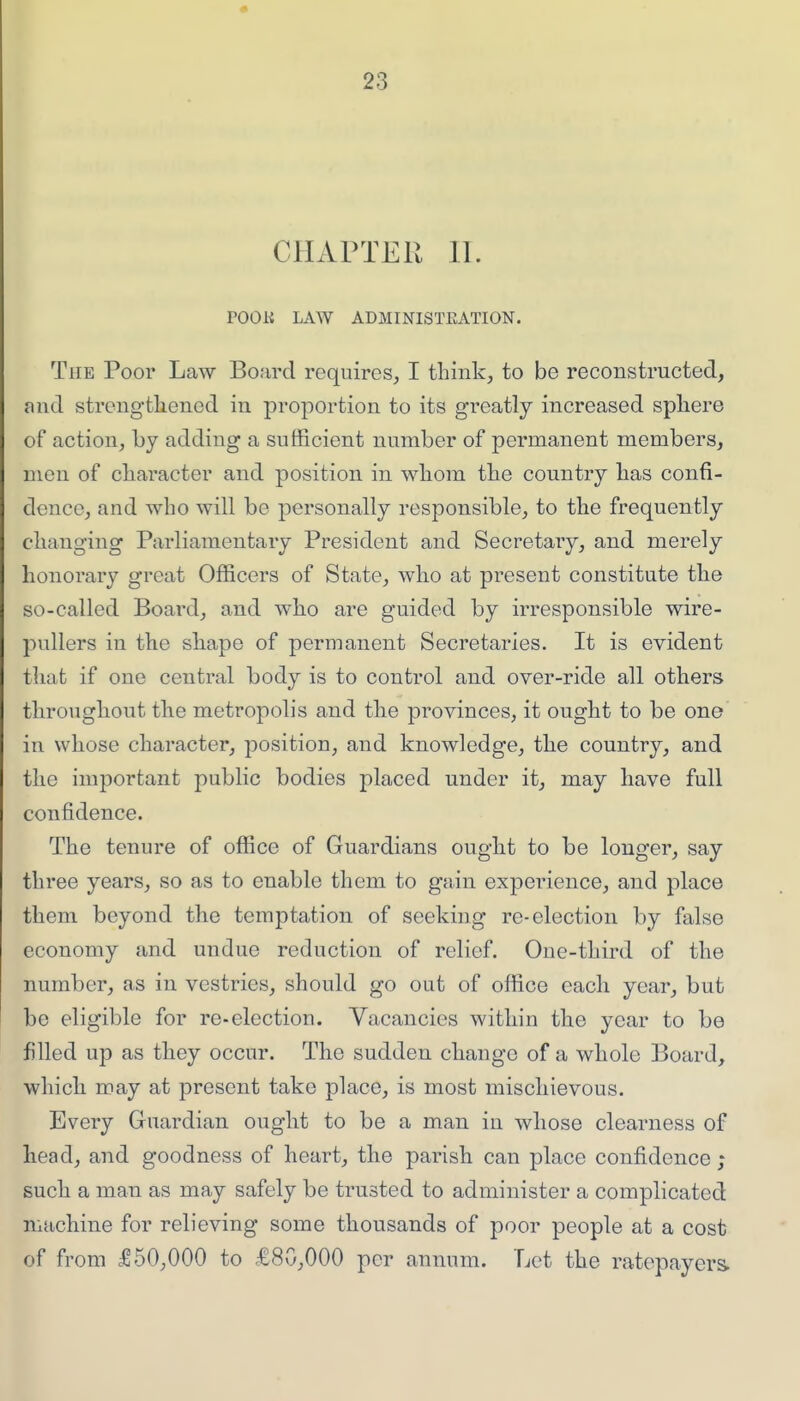 CHAPTER 11. POOK LAW ADMINISTEATION. The Poor Law Board requires, I think, to be reconstructed, and strengthened in proportion to its greatly increased sphere of action, by adding a sufficient number of permanent members, men of character and position in whom the country has confi- dence, and who will be personally responsible, to the frequently changing Parliamentary President and Secretary, and merely honorary great Officers of State, who at present constitute the so-called Board, and who are guided by irresponsible wire- pullers in the shape of permanent Secretaries. It is evident that if one central body is to control and over-ride all others throughout the metropolis and the provinces, it ought to be one in whose character, position, and knowledge, the country, and the important public bodies placed under it, may have full confidence. The tenure of office of Guardians ought to be longer, say three years, so as to enable them to gain experience, and place them beyond the temptation of seeking re-election by false economy and undue reduction of relief. One-third of the number, as in vestries, should go out of office each year, but be eligible for re-election. Vacancies within the year to be filled up as they occur. The sudden change of a whole Board, which may at present take place, is most mischievous. Every Guardian ought to be a man in whose clearness of head, and goodness of heart, the parish can place confidence; such a man as may safely be trusted to administer a complicated machine for relieving some thousands of poor people at a cost of from ^50,000 to £80,000 per annum. Let the ratepayers.