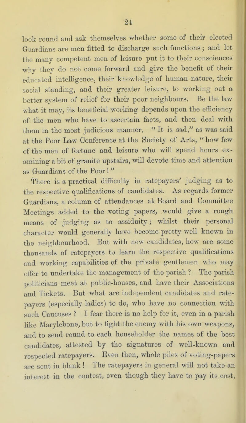 look round aud ask themselves whether some of their elected Guardians are men fitted to discharge such functions; and let the many competent men of leisure put it to their consciences why they do not come forward and give the benefit of their educated intelhgence, their knowledge of human nature, their social standing, and their greater leisure, to working out a better system of relief for their poor neighbours. Be the law what it may, its beneficial working depends upon the efficiency of the men who have to ascertain facts, and then deal with them in the most judicious manner.  It is sad,^^ as was said at the Poor Law Conference at the Society of Arts,  how few of the men of fortune and leisure who will spend hours ex- amining a bit of granite upstairs, will devote time and attention as Guardians of the Poor !  There is a practical difficulty in ratepayers' judging as to the respective qualifications of candidates. As regards former Guardians, a column of attendances at Board and Committee Meetings added to the voting papers, would give a rough means of judging as to assiduity; whilst their percsonal character would generally have become pretty well known in the neighbourhood. But with new candidates, how are some thousands of ratepayers to learn the respective qualifications and working capabilities of the private gentlemen who may offer to undertake the management of the parish ? The parish politicians meet at public-houses, and have their Associations and Tickets. But what are independeiit candidates and rate- payers (especially ladies) to do, who have no connection with such Caucuses ? I fear there is no help for it, even in a parish like Marylebone, but to fight the enemy with his own weapons, and to send round to each householder the names of the best candidates, attested by the signatures of well-known and respected ratepayers. Even then, whole piles of voting-papers are sent in blank ! The ratepayers in general will not take an interest in the contest, even though they have to pay its cost,