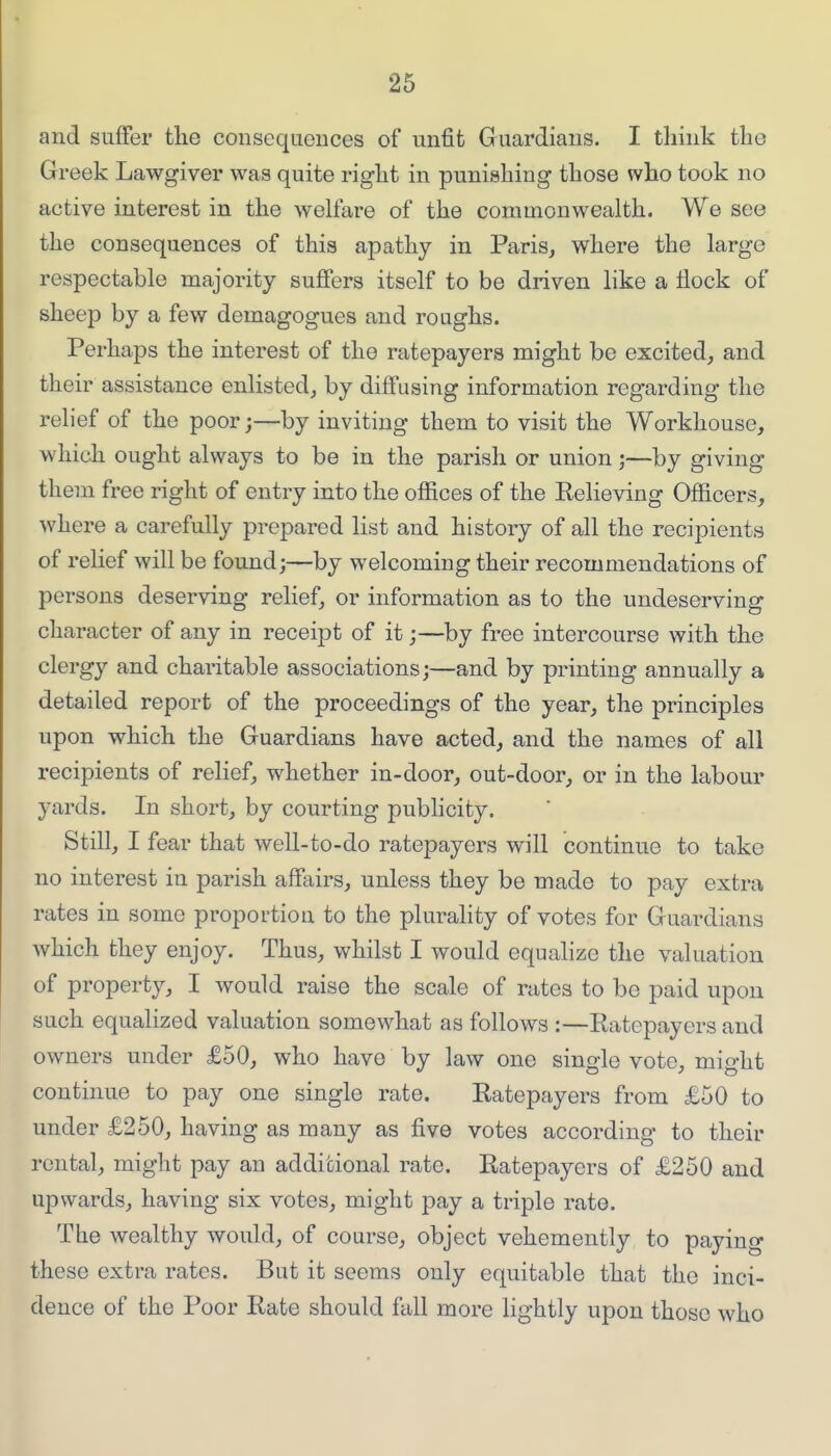 and suffer tlie consequences of unfit Guardians. I think the Greek Lawgiver was quite right in punishing those who took no active interest in the welfare of the commonwealth. We see the consequences of this apathy in Paris, where the large respectable majority suffers itself to be driven like a flock of sheep by a few demagogues and roughs. Perhaps the interest of the ratepayers might be excited, and their assistance enlisted, by diffusing information regarding the relief of the poor;—by inviting them to visit the Workhouse, which ought always to be in the parish or union;—by giving them free right of entry into the offices of the Eelieving Officers, where a carefully prepared list and history of all the recipients of relief will be found;—by welcoming their recommendations of persons deserving relief, or information as to the undeserving character of any in receipt of it;—by free intercourse with the clergy and charitable associations;—and by printing annually a detailed report of the proceedings of the year, the principles upon which the Guardians have acted, and the names of all recipients of relief, whether in-door, out-door, or in the labour yards. In short, by courting pubhcity. Still, I fear that well-to-do ratepayers will continue to take no interest in parish affairs, unless they be made to pay extra rates in some proportion to the plurality of votes for Guardians which they enjoy. Thus, whilst I would equalize the valuation of property, I would raise the scale of rates to be paid upon such equalized valuation somewhat as follows :—Eatepayers and owners under £50, who have by law one sino-le vote, mio-ht continue to pay one single rate. Eatepayers from £50 to under £250, having as many as five votes according to their rental, might pay an additional rate. Eatepayers of £250 and upwards, having six votes, might pay a triple rate. The wealthy would, of course, object vehemently to paying these extra rates. But it seems only equitable that the inci- dence of the Poor Eate should fall more lightly upon those who