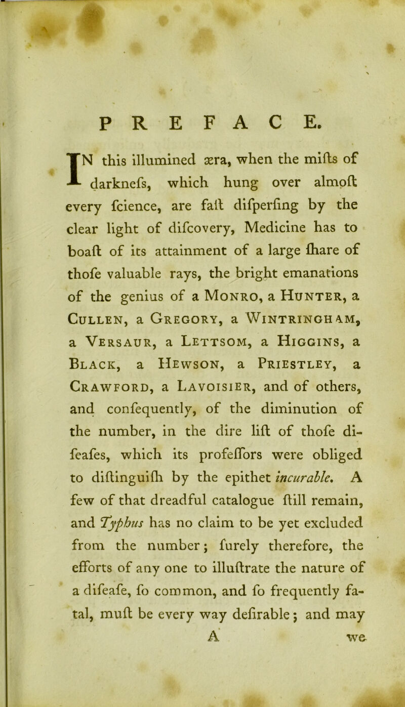 — w PREFACE. IN this illumined sera, when the mills of darknefs, which hung over almoft every fcience, are fail difperfing by the clear light of difcovery, Medicine has to boaft of its attainment of a large fliare of thofe valuable rays, the bright emanations of the genius of a Monro, a Hunter, a Cullen, a Gregory, a Wintrxngham, a Versaur, a Lettsom, a Higgins, a Black, a Hewson, a Priestley, a Crawford, a Lavoisier, and of others, and confequently, of the diminution of the number, in the dire lift of thofe di- feafes, which its profeffors were obliged to diftinguifh by the epithet incurable. A few of that dreadful catalogue ftill remain, and 'Typhus has no claim to be yet excluded from the number; furely therefore, the efforts of any one to illuftrate the nature of a difeafe, fo common, and fo frequently fa- tal, muft be every way delirable} and may * A we