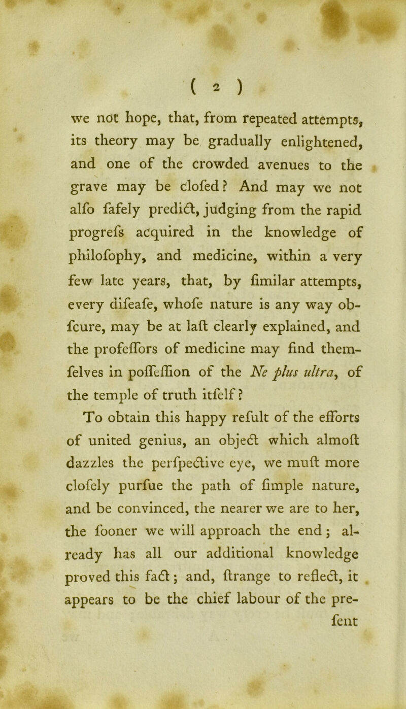 we not hope, that, from repeated attempts, its theory may be gradually enlightened, and one of the crowded avenues to the grave may be clofed? And may we not alfo fafely predid, judging from the rapid progrefs acquired in the knowledge of philofophy, and medicine, within a very few late years, that, by fimilar attempts, every difeafe, whofe nature is any way ob- fcure, may be at laft clearly explained, and the profeflbrs of medicine may find them- felves in pofTeffion of the Ne plus ultra, of the temple of truth itfelf ? To obtain this happy refult of the efforts of united genius, an objed which almoft dazzles the perfpedive eye, we muft more clofely purfue the path of fimple nature, and be convinced, the nearer we are to her, the fooner we will approach the end ; al- ready has all our additional knowledge proved this fad; and, ftrange to refled, it appears to be the chief labour of the pre- fent