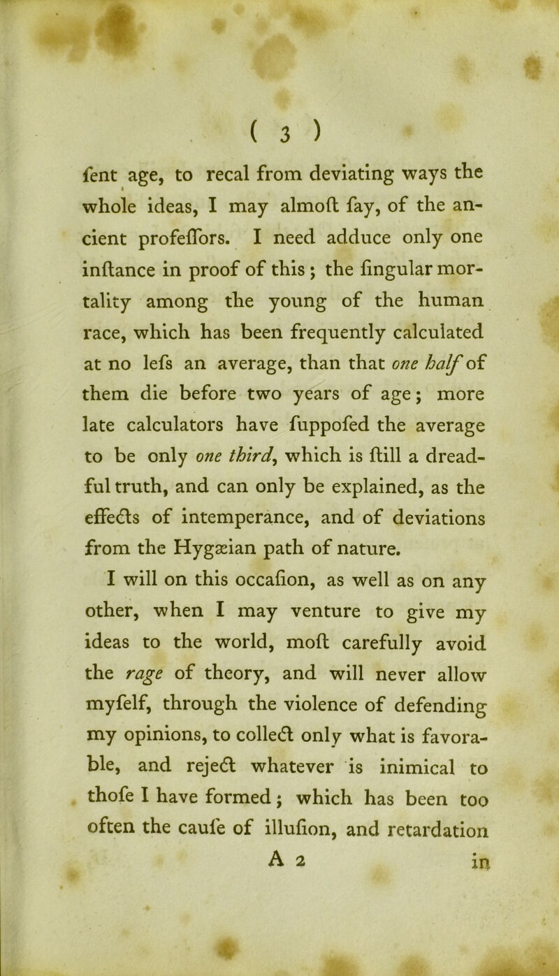 fent age, to recal from deviating ways the whole ideas, I may almoft fay, of the an- cient profeflors. I need adduce only one inftance in proof of this ; the lingular mor- tality among the young of the human race, which has been frequently calculated at no lefs an average, than that one half of them die before two years of age; more late calculators have fuppofed the average to be only one thirds which is ftill a dread- ful truth, and can only be explained, as the effeds of intemperance, and of deviations from the Hygadan path of nature, I will on this occafion, as well as on any other, when I may venture to give my ideas to the world, moft carefully avoid the rage of theory, and will never allow myfelf, through the violence of defending my opinions, to colled only what is favora- ble, and rejed whatever is inimical to thofe I have formed; which has been too often the caule of illufion, and retardation A 2 in