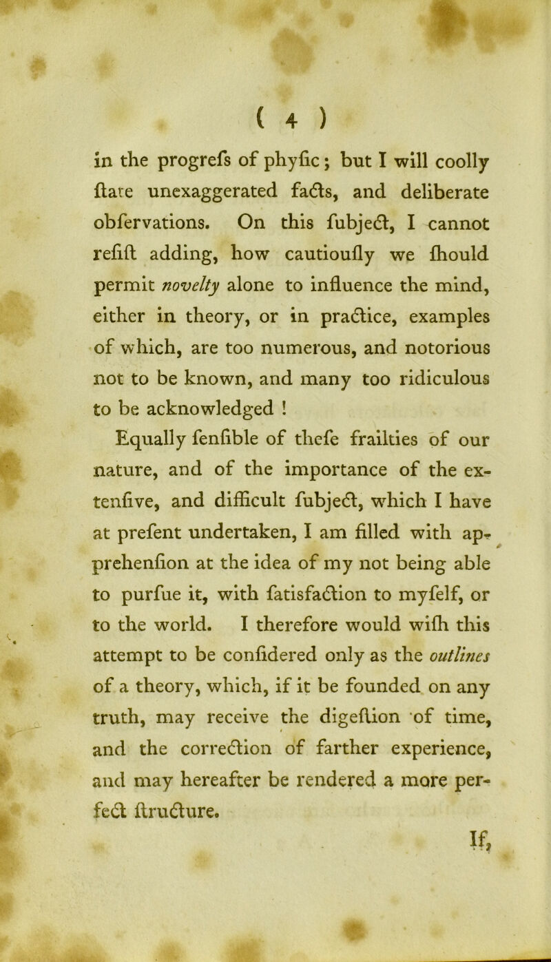 r ( 4 ) in the progrefs of phyfic; but I will coolly flare unexaggerated fads, and deliberate obfervations. On this fubjed, I cannot refill adding, how cautioufly we fhould permit novelty alone to influence the mind, either in. theory, or in pradice, examples of which, are too numerous, and notorious not to be known, and many too ridiculous to be acknowledged ! Equally fenfible of thefe frailties of our nature, and of the importance of the ex- tenfive, and difficult fubjed, which I have at prefent undertaken, I am filled with ap- prehenfion at the idea of my not being able to purfue it, with fatisfadion to myfelf, or to the world. I therefore would wiffi this attempt to be confidered only as the outlines of a theory, which, if it be founded on any truth, may receive the digeflion of time, i and the corredion of farther experience, and may hereafter be rendered a more per- fect ftrudure.