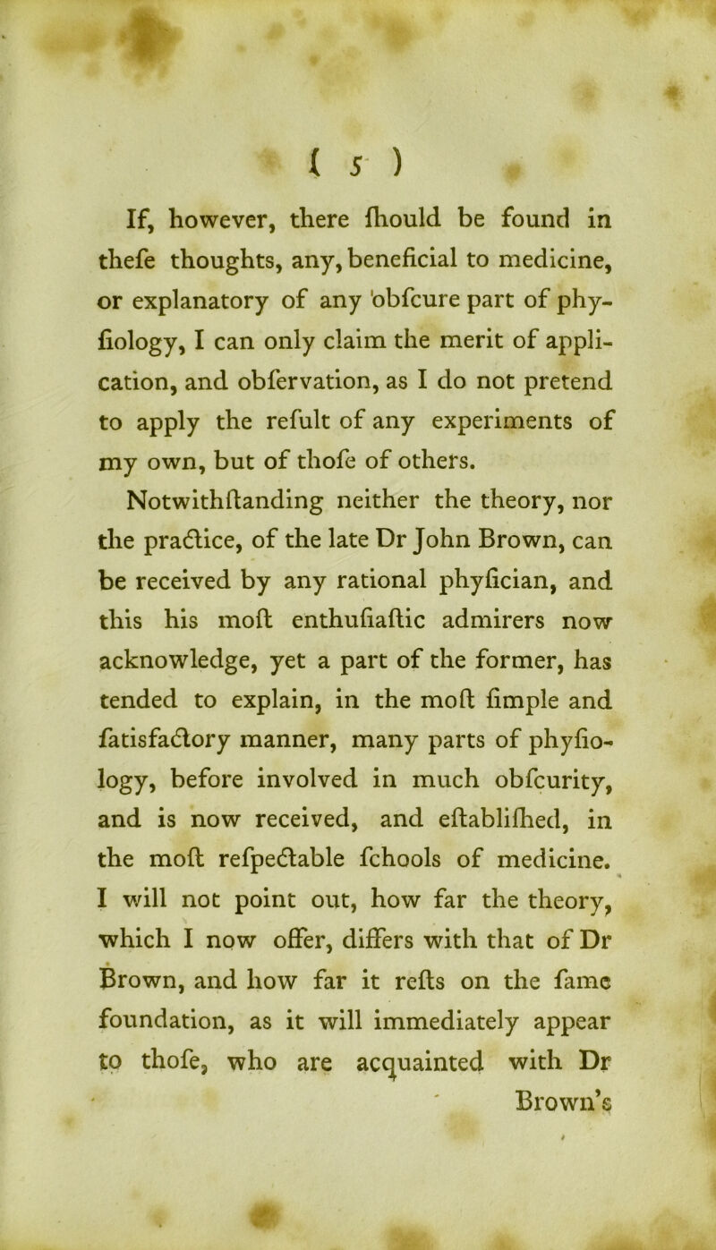 If, however, there fliould be found in thefe thoughts, any, beneficial to medicine, or explanatory of any obfcure part of phy- fiology, I can only claim the merit of appli- cation, and obfervation, as I do not pretend to apply the refult of any experiments of my own, but of tliofe of others. Notwithftanding neither the theory, nor the practice, of the late Dr John Brown, can be received by any rational phyfician, and this his mod enthufiaftic admirers now acknowledge, yet a part of the former, has tended to explain, in the mod fimple and fatisfadlory manner, many parts of phyfio- logy, before involved in much obfcurity, and is now received, and eftablifhed, in the mofl refpedlable fchools of medicine. I will not point out, how far the theory, which I now offer, differs with that of Dr • Brown, and how far it refts on the fame foundation, as it will immediately appear to thofe, who are acquainted with Dr Brown’s