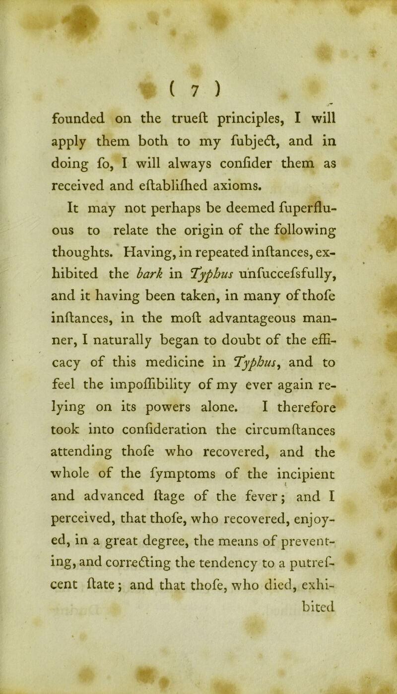 founded on the trueft principles, I will apply them both to my fubjedl, and in doing fo, I will always confider them as received and eftablifhed axioms. It may not perhaps be deemed fuperflu- ous to relate the origin of the following thoughts. Having, in repeated inftances, ex- hibited the bark in Typhus u'nfuccefsfully, and it having been taken, in many of thofe inftances, in the moft advantageous man- ner, I naturally began to doubt of the effi- cacy of this medicine in Typhus, and to feel the impoftibility of my ever again re- lying on its powers alone. I therefore took into confideration the circumftances attending thofe who recovered, and the whole of the fymptoms of the incipient and advanced ftage of the fever; and I perceived, that thofe, who recovered, enjoy- ed, in a great degree, the means of prevent- ing, and correcting the tendency to a putrel- cent ftate; and that thofe, who died, exhi- bited