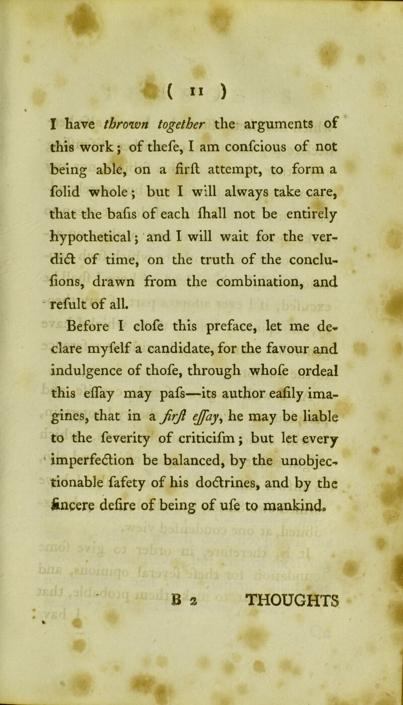 I have thrown together the arguments of this work; of thefe, I am confcious of not being able, on a firft attempt, to form a folid whole; but I will always take care, that the bafis of each fhall not be entirely hypothetical; and I will wait for the ver- diCt of time, on the truth of the conclu- {ions, drawn from the combination, and refult of all. Before I clofe this preface, let me de- clare myfelf a candidate, for the favour and indulgence of thofe, through whofe ordeal this effay may pafs—its author eafily ima- gines, that in a jirjl ejfay, he may be liable to the feverity of criticifm; but let every imperfection be balanced, by the unobjec- tionable fafety of his dodtrines, and by the ftncere defire of being of ufe to mankind* B 2 THOUGHTS