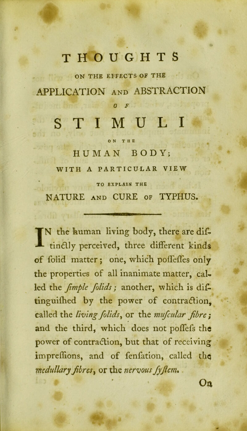 ON THE EFFECTS OF THE APPLICATION and ABSTRACTION 0 F STIMULI ON THE HUMAN BODY; WITH A PARTICULAR VIEW TO EXPLAIN THE NATURE and CURE of TYPHUS. IN the human living body, there are diC- tinctly perceived, three different kinds of folid matter; one, which poileffes only the properties of all inanimate matter, caU led the fimple fiolids; another, which is dif- tinguifhed by the power of contraction, called the living folids, or the mufcutar fibre ; and the third, which does not poffefs the power of contraction, but that of receiving impreffions, and of fenfation, called thq medullary fibres, or the nervous fyfiem. Oa