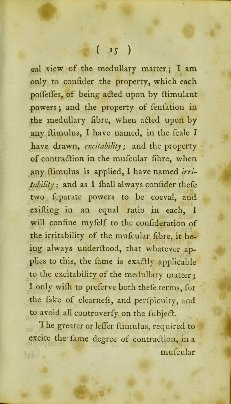 eal view of the medullary matter* I am only to confider the property, which each poffefTes, of being aCted upon by ftimulant powers; and the property of fenfation in the medullary fibre, when a&ed upon by any ftimulus, I have named, in the fcale I have drawn, excitability; and the property of contraction in the mufcular fibre, when any ftimulus is applied, I have named irri- tability ; and as I fhall always confider thefe two feparate powers to be coeval, and exifting in an equal ratio in each, I will confine myfelf to the confideration of the irritability of the mufcular fibre, it be^ ing always underftood, that whatever ap- plies to this, the fame is exaCtly applicable to the excitability of the medullary matter; I only wifh to preferve both thefe terms, for the fake of clearnefs, and peripicuity, and to avoid all controverfy on the fubjeCt. I he greater or lefler ftimulus, required to excite the’fame degree of contraction, in a mufcular