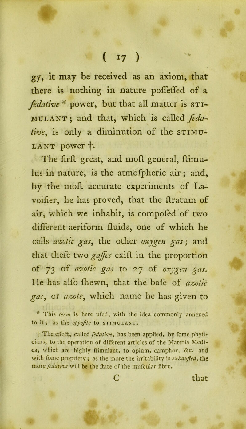 ( *7 ) % gy, it may be received as an axiom, that there is nothing in nature poffeffed of a fedative * power, but that all matter is sti- mulant ; and that, which is called feda- tive^ is only a diminution of the stimu- lant power f. The firft great, and moft general, ftimu- lus in nature, is the atmofpheric air; and, by the moft accurate experiments of La- voifier, he has proved, that the ftratum of air, which we inhabit, is compofed of two different aeriform fluids, one of which he calls azotic gasy the other oxygen gas; and that thefe two gaffes exift in the proportion of 73 of azotic gas to 27 of oxygen gas. He has alfo (hewn, that the bafe of azotic gas, or azote, which name he has given to * This term is here ufed, with the idea commonly annexed to it; as the oppofite to stimulant. t The effedt, called fedative, has been applied, by fome phyfi- cians, to the operation of different articles of the Materia Medi- ca, which are highly ftimulant, to opium, camphor, &c. and with fome propriety ; as the more the irritability is exbaujled, the more fedative will be the ftate of the mufcular fibre. c that