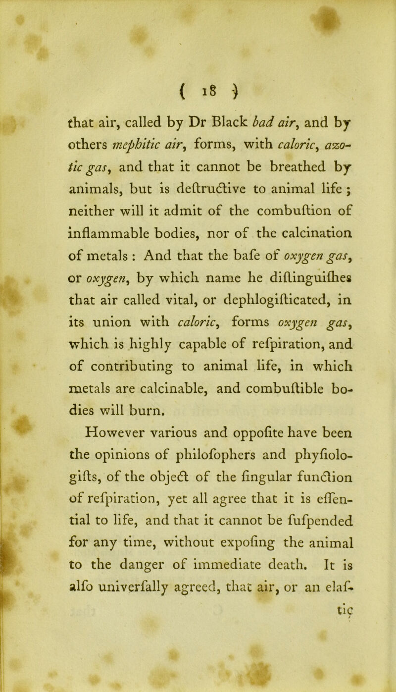 ( *8 ) that air, called by Dr Black bad air, and by others mephitic air, forms, with caloric, azo- tic gas, and that it cannot be breathed by animals, but is deftrudtive to animal life ; neither will it admit of the combuftion of inflammable bodies, nor of the calcination of metals : And that the bafe of oxygen gas, or oxygen, by which name he diftinguiihes that air called vital, or dephlogifticated, in its union with caloric, forms oxygen gas, which is highly capable of refpiration, and of contributing to animal life, in which metals are calcinable, and combuftible bo- dies will burn. However various and oppofite have been the opinions of philofophers and phyfiolo- gifts, of the objecft of the Angular function of refpiration, yet all agree that it is eflen- tial to life, and that it cannot be fufpended for any time, without expoflng the animal to the danger of immediate death. It is alfo univerfally agreed, that air, or an elaf- tic