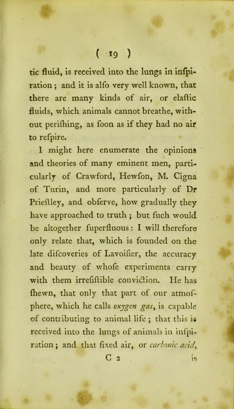 ( *9 ) tic fluid, is received into the lungs in infpi- ration ; and it is alfo very well known, that there are many kinds of air, or elaftic fluids, which animals cannot breathe, with- out perifhing, as foon as if they had no air to refpire. I might here enumerate the opinions and theories of many eminent men, parti- cularly of Crawford, Hewfon, M. Cigna, of Turin, and more particularly of Dr Prieftley, and obferve, how gradually they have approached to truth ; but fuch would be altogether fuperfluous: I will therefore only relate that, which is founded on the late difcoveries of Lavoifier, the accuracy and beauty of whofe experiments carry with them irrefiftible convidion. Pie has (hewn, that only that part of our atmof- phere, which he calls oxygen gasy is capable of contributing to animal life ; that this is received into the lungs of animals in infpi- r at ion ; and that fixed air, or carbonic acid\ C 2 is