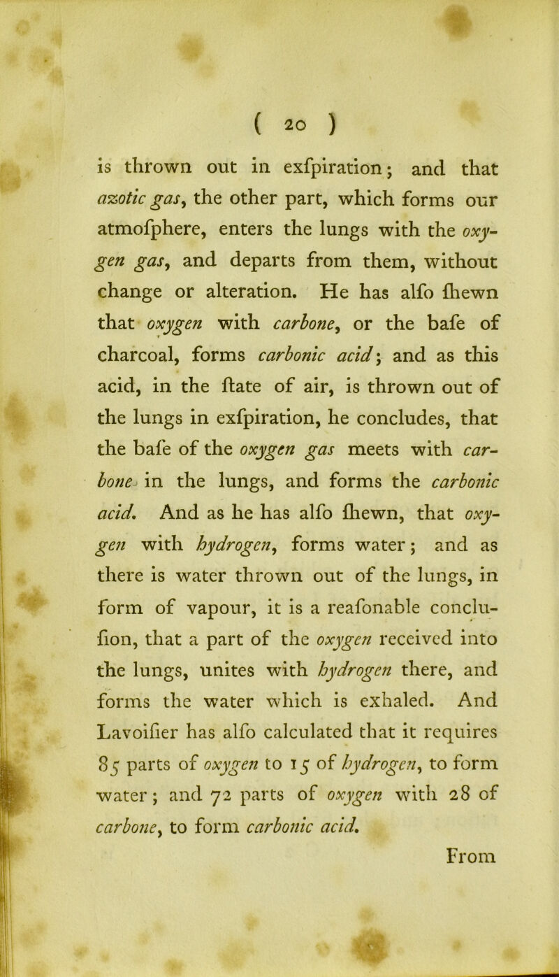 is thrown out in exfpiration; and that azotic gas, the other part, which forms our atmofphere, enters the lungs with the oxy- gen gas, and departs from them, without change or alteration. He has alfo {hewn that oxygen with carbone, or the bafe of charcoal, forms carbonic acid; and as this acid, in the ftate of air, is thrown out of the lungs in exfpiration, he concludes, that the bafe of the oxygen gas meets with car- bone in the lungs, and forms the carbonic acid\ And as he has alfo {hewn, that oxy- gen with hydrogen, forms water; and as there is water thrown out of the lungs, in form of vapour, it is a reafonable conclu- fion, that a part of the oxygen received into the lungs, unites with hydrogen there, and forms the water which is exhaled. And Lavoifier has alfo calculated that it requires 85 parts of oxygen to 15 of hydrogen, to form water; and 72 parts of oxygen with 28 of carbone, to form carbonic acid. From