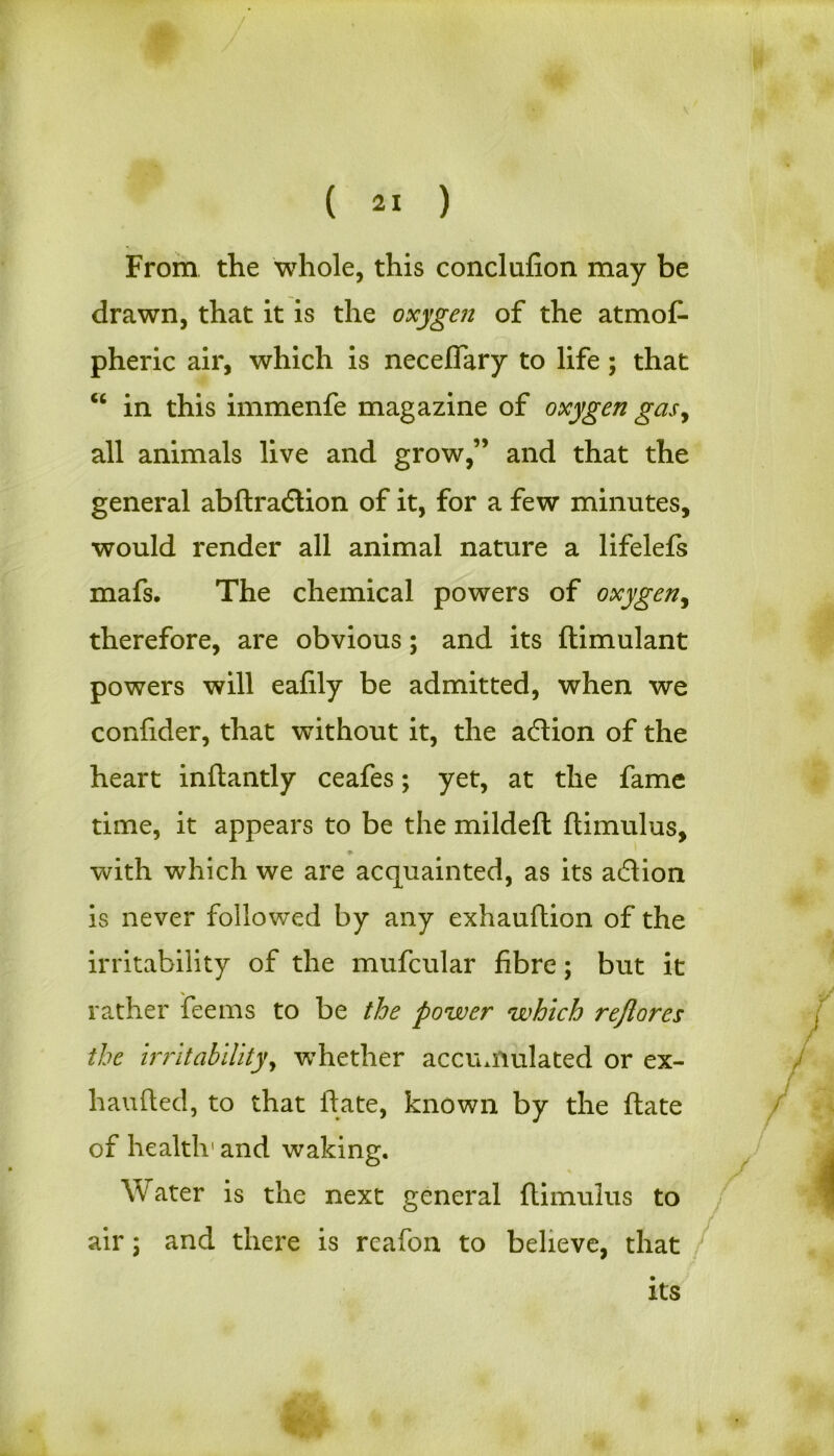 / ( 21 ) From the whole, this conclufion may be drawn, that it is the oxygen of the atmos- pheric air, which is necefiary to life; that “ in this immenfe magazine of oxygen gas, all animals live and grow,” and that the general abftraftion of it, for a few minutes, would render all animal nature a lifelefs mafs. The chemical powers of oxygen, therefore, are obvious; and its ftimulant powers will eafily be admitted, when we confider, that without it, the aftion of the heart inftantly ceafes; yet, at the fame time, it appears to be the mildeft ftimulus, ♦ with which we are acquainted, as its action is never followed by any exhauftion of the irritability of the mufcular fibre; but it rather fee ms to be the power which reflores the irritability, wThether accumulated or ex- haufted, to that ftate, known by the ftate of health' and waking. Water is the next general ftimulus to air \ and there is reafon to believe, that its V