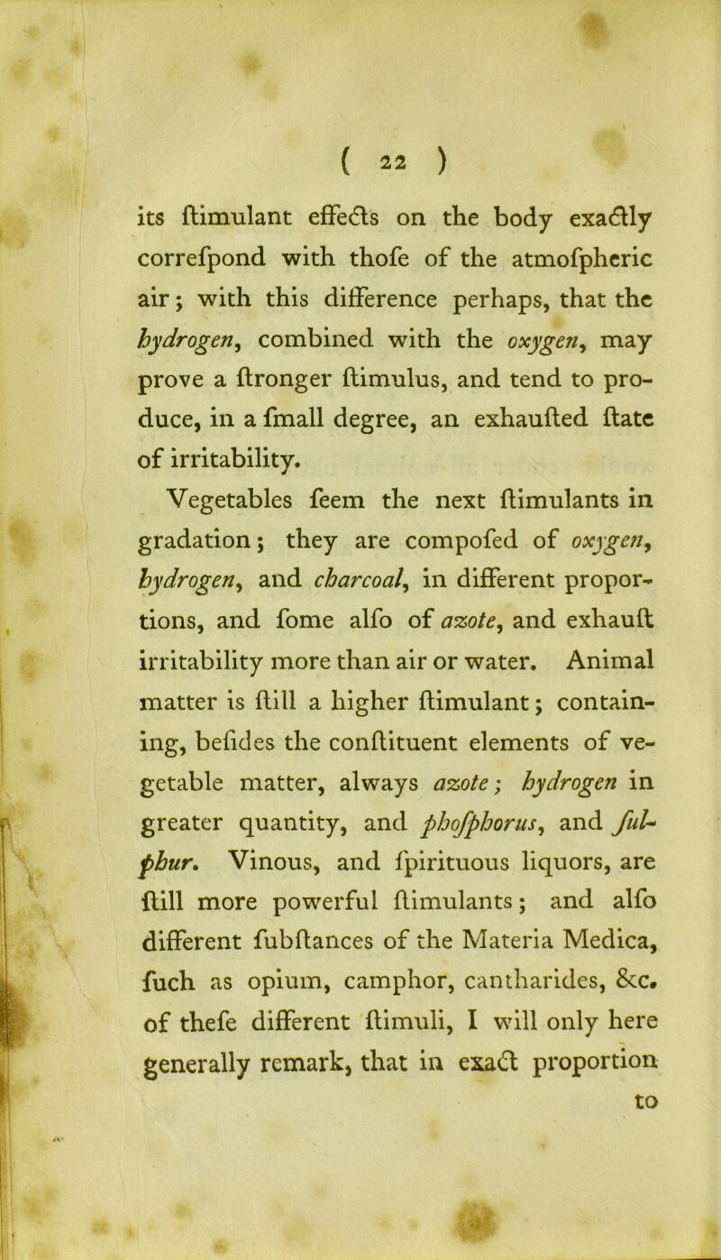 its ftimulant effects on the body exadtly correfpond with thofe of the atmofpheric air; with this difference perhaps, that the hydrogen, combined writh the oxygen, may prove a ftronger ftimulus, and tend to pro- duce, in a fmall degree, an exhaufted ftate of irritability. Vegetables feem the next ftimulants in gradation; they are compofed of oxygen, hydrogen, and charcoal, in different propor- tions, and fome alfo of azote, and exhauft irritability more than air or water. Animal matter is (till a higher ftimulant \ contain- ing, befides the conftituent elements of ve- getable matter, always azote; hydrogen in greater quantity, and phofphorus, and fuU phur. Vinous, and fpirituous liquors, are ftill more powerful ftimulants; and alfo different fubftances of the Materia Medica, fuch as opium, camphor, cantharides, &c» of thefe different ftimuli, I will only here generally remark, that in exadt proportion to