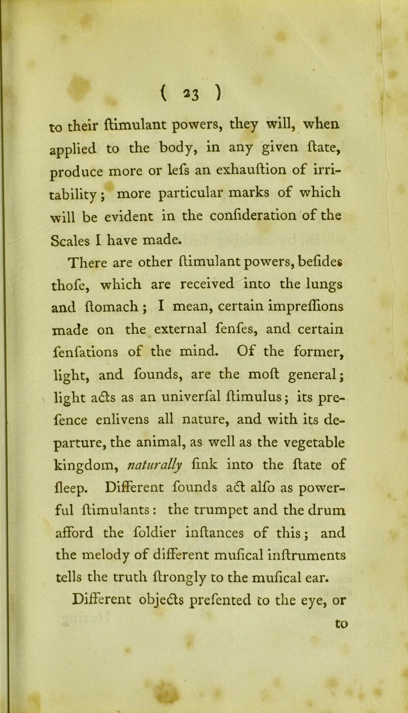 to their ftimulant powers, they will, when applied to the body, in any given {late, produce more or lefs an exhauftion of irri- tability ; more particular marks of which will be evident in the confideration of the Scales I have made. There are other ftimulant powers, befides thofe, which are received into the lungs and ftomach ; I mean, certain impreflions made on the external fenfes, and certain fenfations of the mind. Of the former, light, and founds, are the moft general; light adls as an univerfal ftimulus; its pre- fence enlivens all nature, and with its de- parture, the animal, as well as the vegetable kingdom, naturally fink into the ftate of fleep. Different founds a£l alfo as power- ful ftimulants: the trumpet and the drum afford the foldier inftances of this; and the melody of different mufical inftruments tells the truth ftrongly to the mufical ear. Different objects prefented to the eye, or