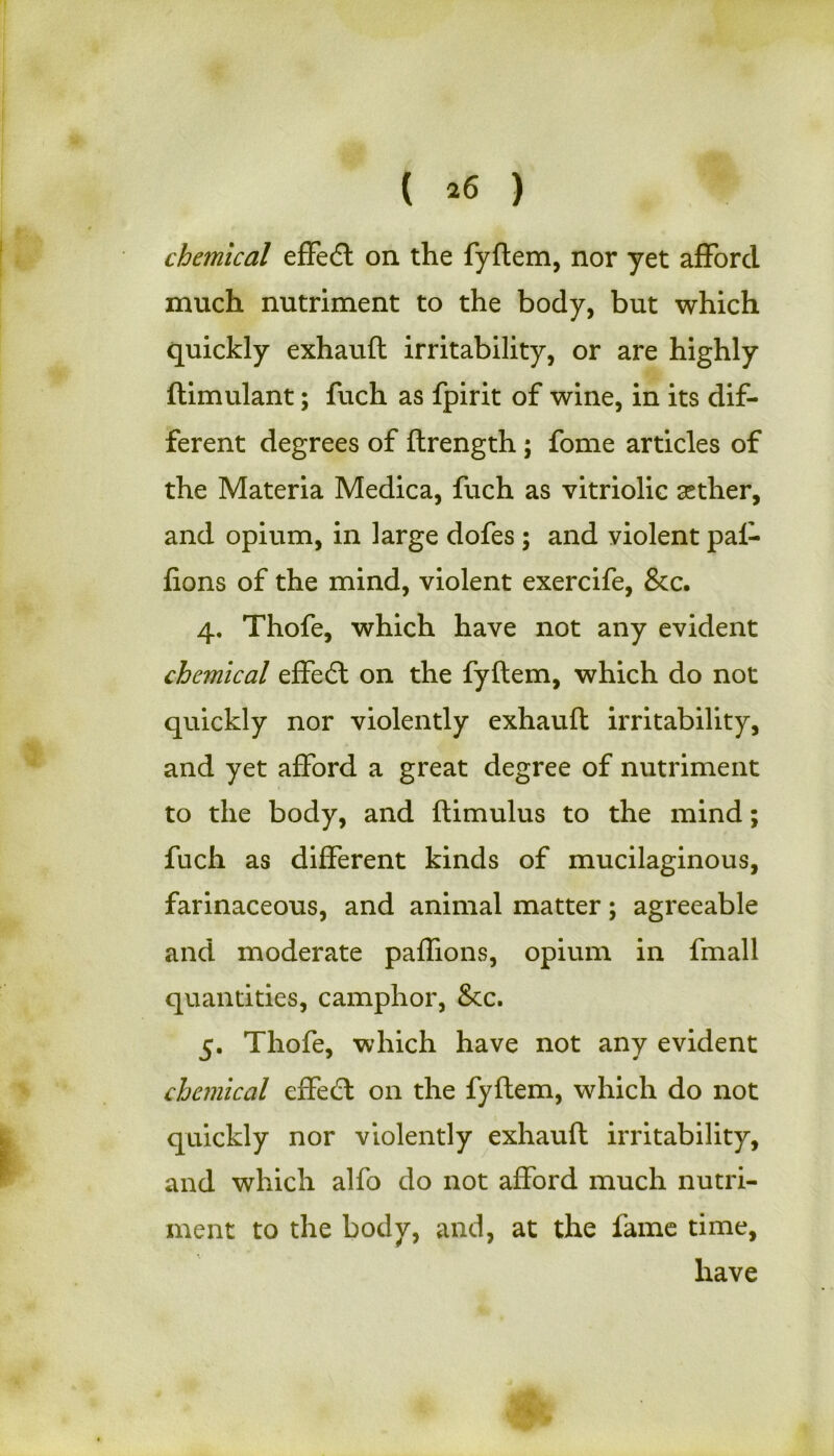 chemical effedt on the fyftem, nor yet afford much nutriment to the body, but which quickly exhauft irritability, or are highly ftimulant; fuch as fpirit of wine, in its dif- ferent degrees of fhrength; fome articles of the Materia Medica, fuch as vitriolic aether, and opium, in large dofes ; and violent pal- fions of the mind, violent exercife, &c. 4. Thofe, which have not any evident chemical effedt on the fyftem, which do not quickly nor violently exhauft irritability, and yet afford a great degree of nutriment to the body, and ftimulus to the mind; fuch as different kinds of mucilaginous, farinaceous, and animal matter; agreeable and moderate paffions, opium in fmall quantities, camphor, 8cc. 5. Thofe, which have not any evident chemical effedt on the fyftem, which do not quickly nor violently exhauft irritability, and which alfo do not afford much nutri- ment to the body, and, at the fame time, have