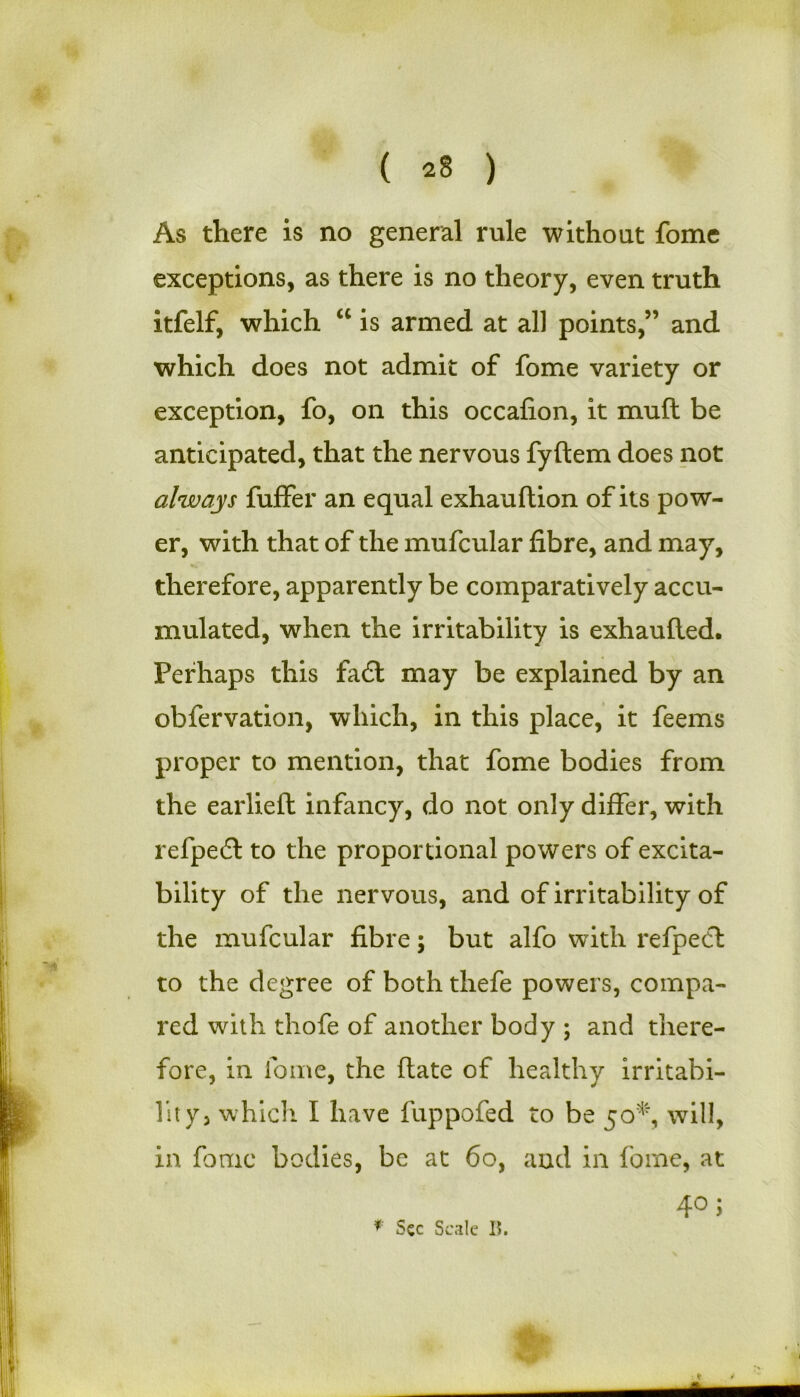 ( *§ ) As there is no general rule without fome exceptions, as there is no theory, even truth itfelf, which “ is armed at all points,” and which does not admit of fome variety or exception, fo, on this occafion, it mull be anticipated, that the nervous fyftem does not always fuffer an equal exhauftion of its pow- er, with that of the mufcular fibre, and may, therefore, apparently be comparatively accu- mulated, when the irritability is exhaufled. Perhaps this fa£t may be explained by an obfervation, which, in this place, it feems proper to mention, that fome bodies from the earlieft infancy, do not only differ, with refpedt to the proportional powers of excita- bility of the nervous, and of irritability of the mufcular fibre; but alfo with refpect to the degree of both thefe powers, compa- red with thofe of another body ; and there- fore, in fome, the date of healthy irritabi- lity, which I have fuppofed to be 50*, will, in fome bodies, be at 60, and in fome, at 4°; * Sec Scale 15.