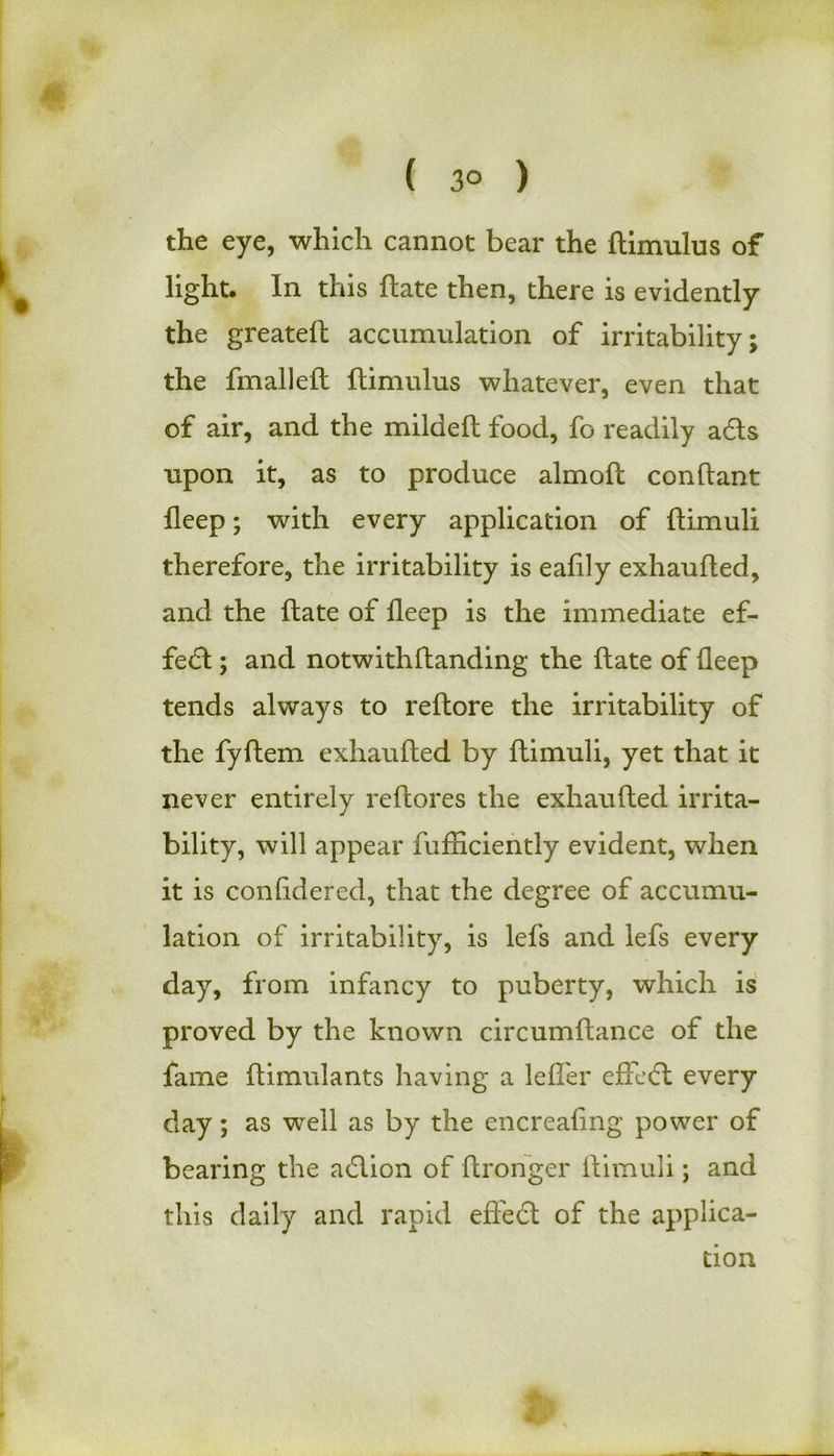 ( 3° ) the eye, which cannot bear the ftimulus of light. In this ftate then, there is evidently the greateft accumulation of irritability; the fmalleft ftimulus whatever, even that of air, and the mildeft food, fo readily adls upon it, as to produce almoft conftant fleep; with every application of ftimuli therefore, the irritability is eafily exhaufted, and the ftate of fleep is the immediate ef- fe<ft ; and notwithftanding the ftate of fleep tends always to reftore the irritability of the fyftem exhaufted by ftimuli, yet that it never entirely reftores the exhaufted irrita- bility, will appear fufticiently evident, when it is confidered, that the degree of accumu- lation of irritability, is lefs and lefs every day, from infancy to puberty, which is proved by the known circumftance of the fame ftimulants having a lefl'er efteft every day; as well as by the encreafing power of bearing the adlion of ftronger ftimuli; and this daily and rapid effect of the applica- tion