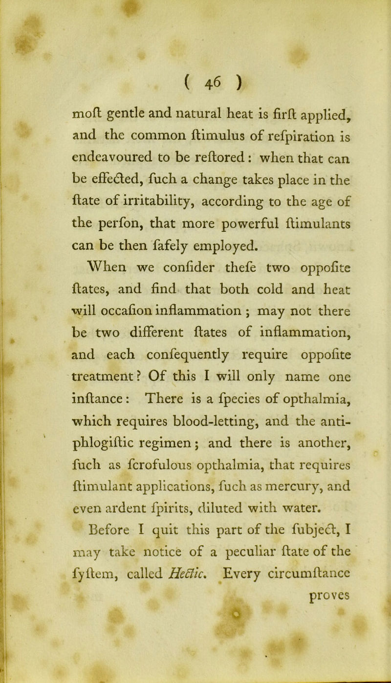 moft gentle and natural heat is firft applied, and the common ftimulus of refpiration is endeavoured to be reftored: when that can be effe&ed, fuch a change takes place in the ftate of irritability, according to the age of the perfon, that more powerful ftimulants can be then fafely employed. When we confider thefe two oppofite ftates, and find that both cold and heat will occafion inflammation ; may not there be two different ftates of inflammation, and each confequently require oppofite treatment ? Of this I will only name one inftance : There is a fpecies of opthalmia, which requires blood-letting, and the anti- phlogiftic regimen; and there is another, fuch as fcrofulous opthalmia, that requires ftimulant applications, fuch as mercury, and even ardent fpirits, diluted with water. Before I quit this part of the fubject, I may take notice of a peculiar ftate of the fyftem, called Heftic. Every circumftance proves