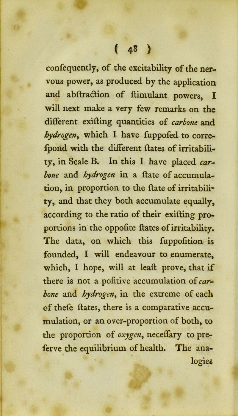 / ( 48 ) confequently, of the excitability of the ner- vous power, as produced by the application and abftradlion of ftimulant powers, I will next make a very few remarks on the different exifling quantities of carbone and hydrogen, which I have fuppofed to corre- ipond with the different ftates of irritabili- ty, in Scale B. In this I have placed car- lone and hydrogen in a ftate of accumula- tion, in proportion to the ftate of irritabili- ty, and that they both accumulate equally, according to the ratio of their exifling pro- portions in the oppofite ftates of irritability. The data, on which this fuppofition is founded, I will endeavour to enumerate, which, I hope, will at leaft prove, that if there is not a pofitive accumulation of car- lone and hydrogen, in the extreme of each of thefe ftates, there is a comparative accu- mulation, or an over-proportion of both, to the proportion of oxygen, neceffary to pre- fer ve the equilibrium of health. The ana- logies