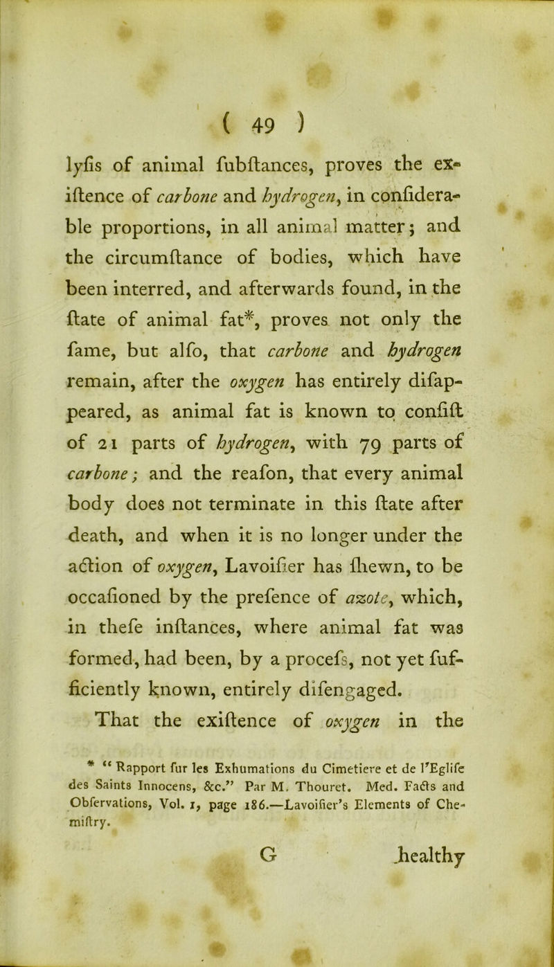 I ( 49 ) lyfis of animal fubftances, proves the ex® iftence of carbone and hydrogen, in confidera- ble proportions, in all animal matter; and the circumftance of bodies, which have been interred, and afterwards found, in the ftate of animal fat*, proves not only the fame, but alfo, that carbone and hydrogen remain, after the oxygen has entirely difap- peared, as animal fat is known to confift of 21 parts of hydrogen, with 79 parts of carbone; and the reafon, that every animal body does not terminate in this ftate after death, and when it is no longer under the adlion of oxygen, Lavoifier has fhewn, to be occafioned by the prefence of a%ote, which, in thefe inftances, where animal fat was formed, had been, by a procefs, not yet fuf- ficiently known, entirely difengaged. That the exiftence of oxygen in the * “ Rapport fur les Exhumations du Cimetiere et de PEglife des Saints Innocens, &cPar M. Thouret. Med. Fadts and Obfervations, Vol. j, page 186.—Lavoifier’s Elements of Che- miftry. G .healthy