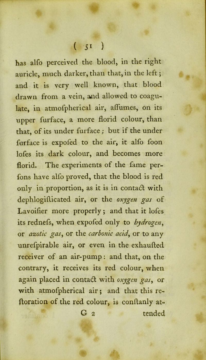 has alfo perceived the blood, in the right auricle, much darker, than that, in the left; and it is very well known, that blood drawn from a vein, and allowed to coagu- late, in atmofpherical air, alfumes, on its upper furface, a more florid colour, than that, of its under furface ; but if the under furface is expofed to the air, it alfo foon lofes its dark colour, and becomes more florid. The experiments of the fame per- fons have alfo proved, that the blood is red only in proportion, as it is in contadl with dephlogiflicated air, or the oxygen gas of Lavoifier more properly; and that it lofes its rednefs, when expofed only to hydrogen, or azotic gas, or the carbonic acid, or to any unrefpirable air, or even in the exhaufted receiver of an air-pump: and that, on the contrary, it receives its red colour, when again placed in contact with oxygen gas, or with atmofpherical air 5 and that this re- storation of the red colour, is conftanly at- G 2 tended