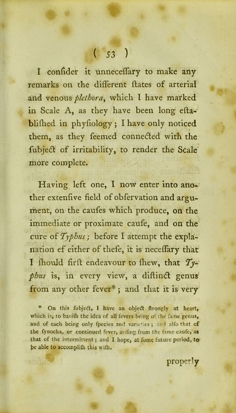 I confider it unneceflary to make any remarks on the different dates of arterial and venous plethora, which I have marked in Scale A, as they have been long efta- blilhed in phyfiology; I have only noticed t them, as they feemed connedied with the fubjedt of irritability, to render the Scale more complete. Having left one, I now enter into ano- ther extenfive field of obfervation and argu- ment, on the caufes which produce, on the immediate or proximate caufe, and on the cure of Typhus; before I attempt the expla- nation ef either of thefe, it is neceffary that I fhould firft endeavour to (hew, that phus is, in every view, a diftindt genus from any other fever*; and that it is very * On this fubjedt, 1 have an obje<5t ftrongly at heart, which is, to banifh the idea of all fevers being of the fame genus, and of each being only fpecies and varieties ; and alfo that of the fynocha, or continued fever, ai ling from the fame caufe, as that of the intermittent; and I hope, at fome future period, to fre able to accomplilh this vvilh. properly