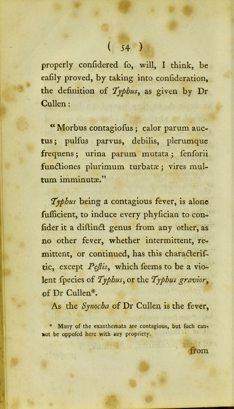 properly confidered fo, will, I think, be eafily proved, by taking into confideration, the definition of Typhus, as given by Dr Cullen: ; €i Morbus contagiofus ; calor parum auc- tus; pulfus parvus, debilis, plerumque frequens; urina parum mutata; fenforii fundliones plurimum turbatse; vires mul- tum imminutae.” Typhus being a contagious fever, is alone fufficient, to induce every phyfician to con^ fider it a diftindl genus from any other, as i no other fever, whether intermittent, re- mittent, or continued, has this charadlerif- tic, except Pejlis, which feems to be a vio- lent fpecies of Typhus, or the Typhus gravior, of Dr Cullen*. As the Synocha of Dr Cullen is the fever, * Many of the exanthemata are contagious, but fuch can-* *ot be oppofed here with any propriety. from