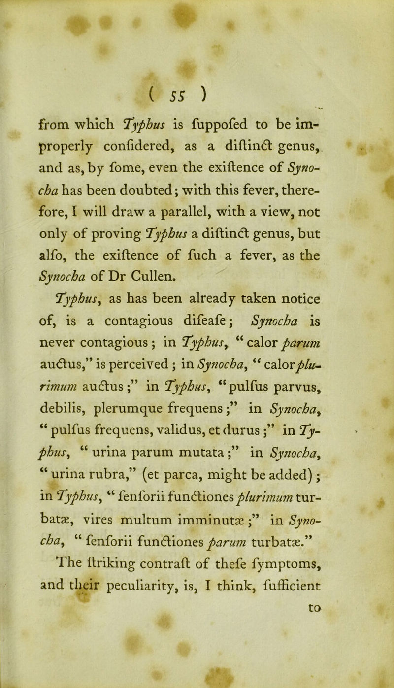 from which Typhus is fuppofed to be im- properly confidered, as a diftinfl genus, and as, by fome, even the exiftence of Syno- cha has been doubted; with this fever, there- fore, I will draw a parallel, with a view, not only of proving Typhus a diftindl genus, but alfo, the exiftence of fuch a fever, as the Syno cha of Dr Cullen. Typhus, as has been already taken notice of, is a contagious difeafe; Synocha is never contagious ; in Typhus, “ calor parum aucftus,” is perceived ; in Synocha, cc calorplu- rimum aucftus in Typhus, <c pulfus parvus, debilis, plerumque frequens in Synocha, “ pulfus frequens, validus, et durus in Ty- phus , “ urina parum mutatain Synochay “ urina rubra,” (et parca, might be added); in Typhus, “ fenforii fundliones plurimum tur- batae, vires multum imminutse in Syno- chay “ fenforii fun&ionzs parum turbatas.” The ftriking contrail of thefe fymptoms, and their peculiarity, is, I think, fufficient to