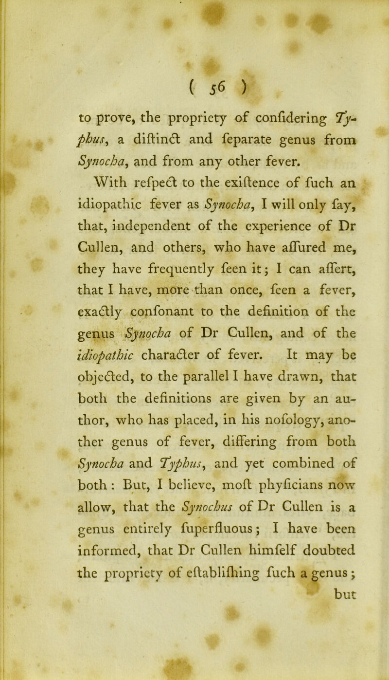 ( J<5 ) to prove, the propriety of confidering 7j'- phus, a diftimft and feparate genus from Synocba, and from any other fever. With refpedl to the exiftence of fuch an idiopathic fever as Synocba, I will only fay, that, independent of the experience of Dr Cullen, and others, who have affured me, they have frequently feen it; I can affert, that I have, more than once, feen a fever, exadtly confonant to the definition of the genus Synocba of Dr Cullen, and of the idiopathic chara&er of fever. It may be objected, to the parallel 1 have drawn, that both the definitions are given by an au- thor, who has placed, in his nofology, ano- ther genus of fever, differing from both Synocba and Typhus, and yet combined of both : But, I believe, moft phyficians now allow, that the Synochus of Dr Cullen is a genus entirely fuperfluous; I have been informed, that Dr Cullen himfelf doubted the propriety of eflablifhing fuch a genus \ but