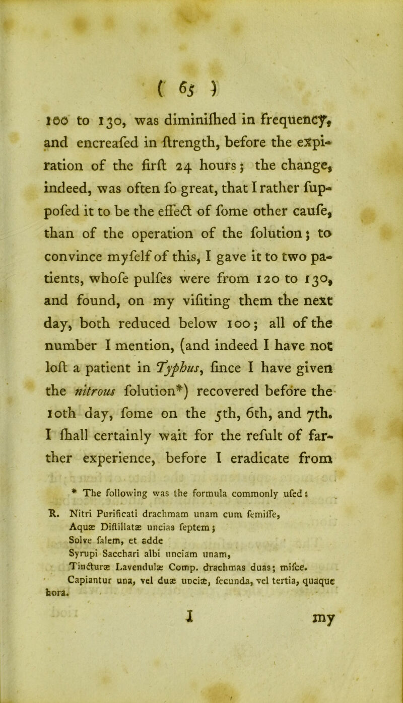 100 to 130, was diminilhed in Frequency* and encreafed in ftrength, before the expi- ration of the firft 24 hours 5 the change* indeed, was often fo great, that I rather fup- pofed it to be the effedt of fome other caufe, than of the operation of the folutionj to convince myfelf of this, I gave it to two pa- tients, whofe pulfes were from 120 to 130* and found, on my vifiting them the next day, both reduced below 100; all of the number I mention, (and indeed I have not loft a patient in Typhus, fince I have given the nitrous folution*) recovered before the 10th day, fome on the 5th, 6th, and 7th* I fhall certainly wait for the refult of far- ther experience, before I eradicate from * The following was the formula commonly ufed s R. Nitri Purificati drachmam unam cum femilfe, Aquas Diftillatas uncia3 feptemj Solve falem, et sdde Syrupi Sacchari albi unciam unam, Tindturas Lavendulse Comp, drachmas dua9; mifce. Capiantur una, vel duae unciafc, fecunda, vel tertia, quaquc bora. I jny \