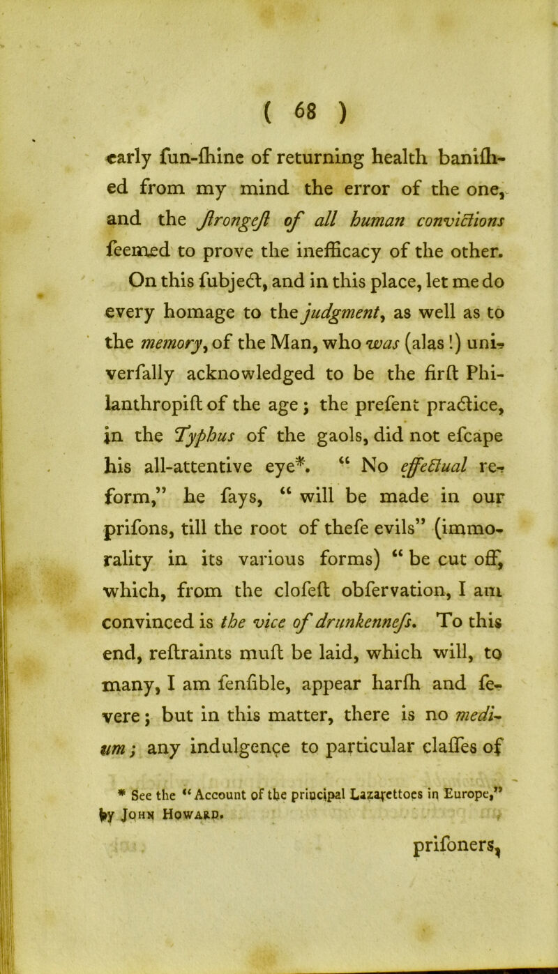 early fun-fhine of returning health baniffi- ed from my mind the error of the one, and the JlrongcJl of all human convictions feemed to prove the inefficacy of the other. On this fubjeft, and in this place, let me do every homage to the judgment, as well as to the memory, of the Man, who was (alas !) uni- verfally acknowledged to be the firft Phi- lanthropift of the age ; the prefent practice, in the Typhus of the gaols, did not efcape his all-attentive eye*. “ No effectual re- form,” he fays, “ will be made in our prifons, till the root of thefe evils” (immo- rality in its various forms) “ be cut off, which, from the clofeft obfervation, I am convinced is the vice of drunkennefs. To this end, reftraints muft be laid, which will, to many, I am fenfible, appear harfh and fe- vere; but in this matter, there is no medi~ tim; any indulgence to particular claffes of * See the ‘‘Account of the principal Lazatcttoes in Europe,” jrv John Howard. prifonerSj