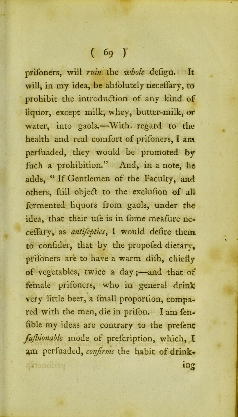 prifoners, will ruin the whole defign. It will, in my idea, be abfolutely neceffary, to prohibit the introduction of any kind of liquor, except milk, whey, butter-milk, or water, into gaols.—With, regard to the health and real comfort of prifoners, I am perfuaded, they would be promoted by fuch a prohibition.” And, in a note, he adds, “ If Gentlemen of the Faculty, and others, ftill object to the exclufion of all \. . fermented liquors from gaols, under the idea, that their ufe is in fome meafure ne- ceffary, as antifeptics, I would defire them to confider, that by the propofed dietary, prifoners are to have a warm difh, chiefly of vegetables, twice a day;—and that of female prifoners, who in general drink very little beer, a fmall proportion, compa- red with the men, die in prifon. I am fen- fible my ideas are contrary to the prefenc fafhioiiable mode of prefcription, which, I am perfuaded, conjlrms the habit of drink* in?