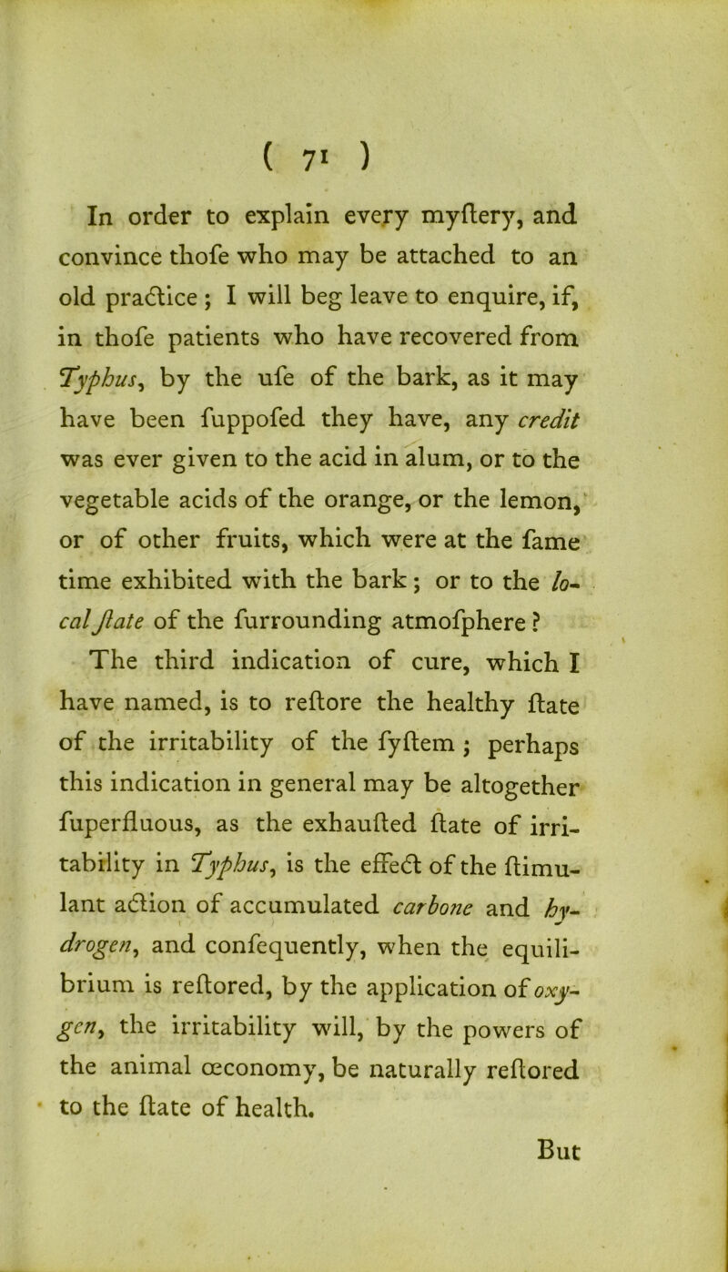 In order to explain every mydery, and convince thofe who may be attached to an old practice ; I will beg leave to enquire, if, in thofe patients who have recovered from Typhus, by the ufe of the bark, as it may have been fuppofed they have, any credit was ever given to the acid in alum, or to the vegetable acids of the orange, or the lemon, or of other fruits, which were at the fame time exhibited with the bark; or to the /o- calJlate of the furrounding atmofphere ? The third indication of cure, which I have named, is to redore the healthy date of the irritability of the fyflem * perhaps this indication in general may be altogether fuperduous, as the exhauded date of irri- tability in Typhus, is the effect of the dimu- lant acdion of accumulated carbone and hy- droge?i, and confequently, when the equili- brium is redored, by the application of oxy- gen, the irritability will, by the powers of the animal ceconomy, be naturally reftored to the date of health. But