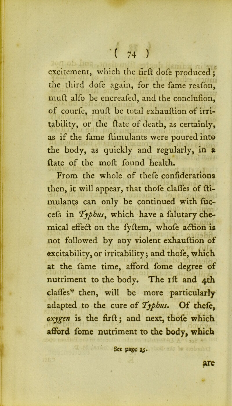 excitement, which the firft dofe produced; the third dofe again, for the fame reafon, muft alfo be encreafed, and the conclufion, of courfe, muft be total exhauftion of irri- tability, or the ftate of death, as certainly, as if the fame flimulants were poured into the body, as quickly and regularly, in a ftate of the moft found health. From the whole of thefe confiderations then, it will appear, that tliofe clalfes of fti- mulants can only be continued with fuc- cefs in Typhus, which have a falutary che- mical effedl on the fyftem, whofe adlion is not followed by any violent exhauftion of excitability, or irritability; and thofe, which at the fame time, afford fome degree of nutriment to the body. The ift and 4th claffes* then, will be more particularly- adapted to the cure of Typhus. Of thefe, oxygen is the firft; and next, thofe which afford fome nutriment to the body, which fire See page is*