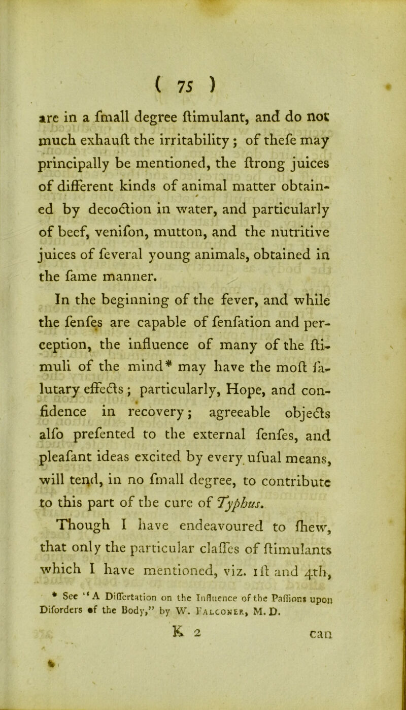 i are in a fmall degree ftimulant, and do not much exhauft the irritability ; of thefe may principally be mentioned, the ftrong juices of different kinds of animal matter obtain- ed by decodtion in water, and particularly of beef, venifon, mutton, and the nutritive juices of feveral young animals, obtained in the fame manner. In the beginning of the fever, and while the fenfes are capable of fenfation and per- ception, the influence of many of the fti- muli of the mind* may have the moft fa- lutary effedts ; particularly, Hope, and con- fidence in recovery; agreeable objedts alfo prefented to the external fenfes, and pleafant ideas excited by every ufual means, will tend, in no fmall degree, to contribute to this part of the cure of Typhus. Though I have endeavoured to fhew, that only the particular claffes of flimulants which I have mentioned, viz. iil and 4th, * Sec l< A Difiertation on the Influence of the Paflions upon Diforders «f the Body,” by W. Falconer., M. D. K 2 % can